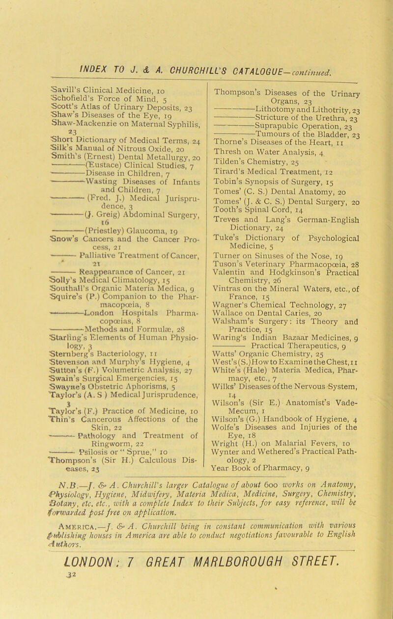 Savin’s Clinical Medicine, lo Schofield's Force of Mind, 5 Scott’s Atlas of Urinary Deposits, 23 Shaw’s Diseases of the Eye, 19 Shaw-Mackenzie on Maternal Syphilis, 23 Short Dictionary of Medical Terms, 24 Silk’s Manual of Nitrous Oxide, 20 Smith's (Ernest) Dental Metallurgy, 20 (Eustace) Clinical Studies, 7 Disease in Children, 7 Wasting Diseases of Infants and Children, 7 (Fred. J.) Medical Jurispru- dence, 3 ■ (J. Greig) Abdominal Surgery, t6 (Priestley) Glaucoma, 19 Snow’s Cancers and the Cancer Pro- cess, 21 Palliative Treatment of Cancer, 2T Reappearance of Cancer, 21 Solly’s Medical Climatology, 15 Southall’s Organic Materia Medica, 9 Squire’s (P.) Companion to the Phar- macopoeia, 8 London Hospitals Pharma- copoeias, 8 Methods and Formulae, 28 Starling’s Elements of Human Physio- logy. 3 Sternberg s Bacteriology, 11 Stevenson and Muqrhy’s Hygiene, 4 Sutton’s (K.) Volumetric Analysis, 27 Swain’s Surgical Emergencies, 15 Swayiie’s Obstetric Aphorisms, 5 Taylor’s (A. S ) Medical Jurisprudence, 3 Taylor’s (F.) Practice of Medicine, 10 Thin's Cancerous Affections of the Skin, 22 Pathology and Treatment of Ringworm, 22 Psilosis or” Sprue,” 10 Thompson’s (Sir H.) Calculous Dis- eases, 23 Thompson’s Diseases of the Urinary Organs, 23 Lithotomy and Lithotrity, 23 Stricture of the Urethra, 23 Suprapubic Operation, 23 Tumours of the Bladder, 23 Thorne’s Diseases of the Heart, 11 Thresh on Water Analysis, 4 Tilden’s Chemistry, 25 Tirard's Medical Treatment, 12 Tobin’s Synopsis of Surgery, 15 Tomes’ (C. S.) Dental Anatomy, 20 Tomes’ (J. & C. S.) Dental Surgery, 20 Tooth’s Spinal Cord, 14 Treves and Lang’s German-English Dictionary, 24 Tuke’s Dictionary of Psychological Medicine, 5 Turner on Sinuses of the Nose, 19 Tuson’s Veterinary Pharmacopoeia, 28 Valentin and Hodgkinson’s Practical Chemistry, 26 Vintras on the Mineral Waters, etc., of France, 15 Wagner’s Chemical Technology, 27 Wallace on Dental Caiies, 20 Walsham’s Surgery: its Theory and Practice, 15 Waring’s Indian Bazaar Medicines, 9 Practical Therapeutics, 9 Watts’ Organic Chemistry, 25 West’s(S.)How to Examine theChest, 11 White’s (Hale) Materia Medica, Phar- macy, etc., 7 Wilks’ Diseases ofthe Nervous System, 14 Wilson’s (Sir E.) Anatomists Vade- Mecum, 1 Wilson’s (G.) Handbook of Hygiene, 4 Wolfe’s Diseases and Injuries of the Eye, 18 Wright (H.) on Malarial Fevers, 10 Wynter and Wethered’s Practical Path- ology, 2 Year Book of Pharmacy, 9 N.B.—J. &• A. Churchill's larger Catalogue of about 600 works on Anatomy, Physiology, Hygiene, Midwifery, Materia Medica, Medicine, Surgery, Chemistry, Botany, etc. etc., with a complete Index to their Subjects, for easy reference, will be forwarded post free on application. America.—J. &• A. Churchill being in constant communication with various f-ublishing houses in America are able to conduct negotiations favourable to English ■A uthors.