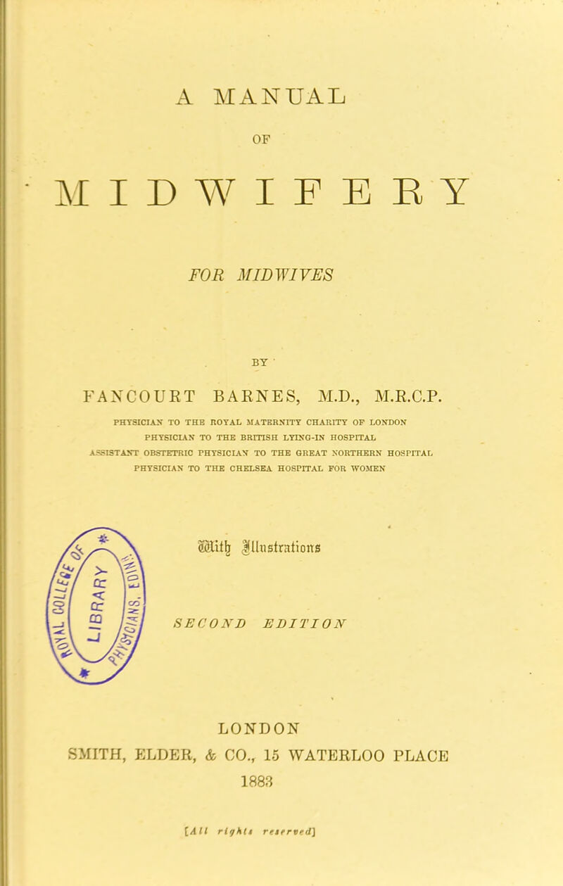 A MANUAL OF MIDWIFERY FOR MID WIVES BY FANCOURT BARNES, M.D., M.R.C.P. PHYSICIAN TO THE ROYAL MATERNITY CHARITY OP LONDON PHYSICIAN TO THE BRITISH LYING-IN HOSPITAL ASSISTANT OBSTETRIC PHYSICIAN TO THE GREAT NORTHERN HOSPITAL PHYSICIAN TO THE CHELSEA HOSPITAL FOR WOMEN (Slitfj Illustrations SECOND EDITION LONDON SMITH, ELDER, & CO., 15 WATERLOO PLACE 1883 [All rlyhti rtterved]