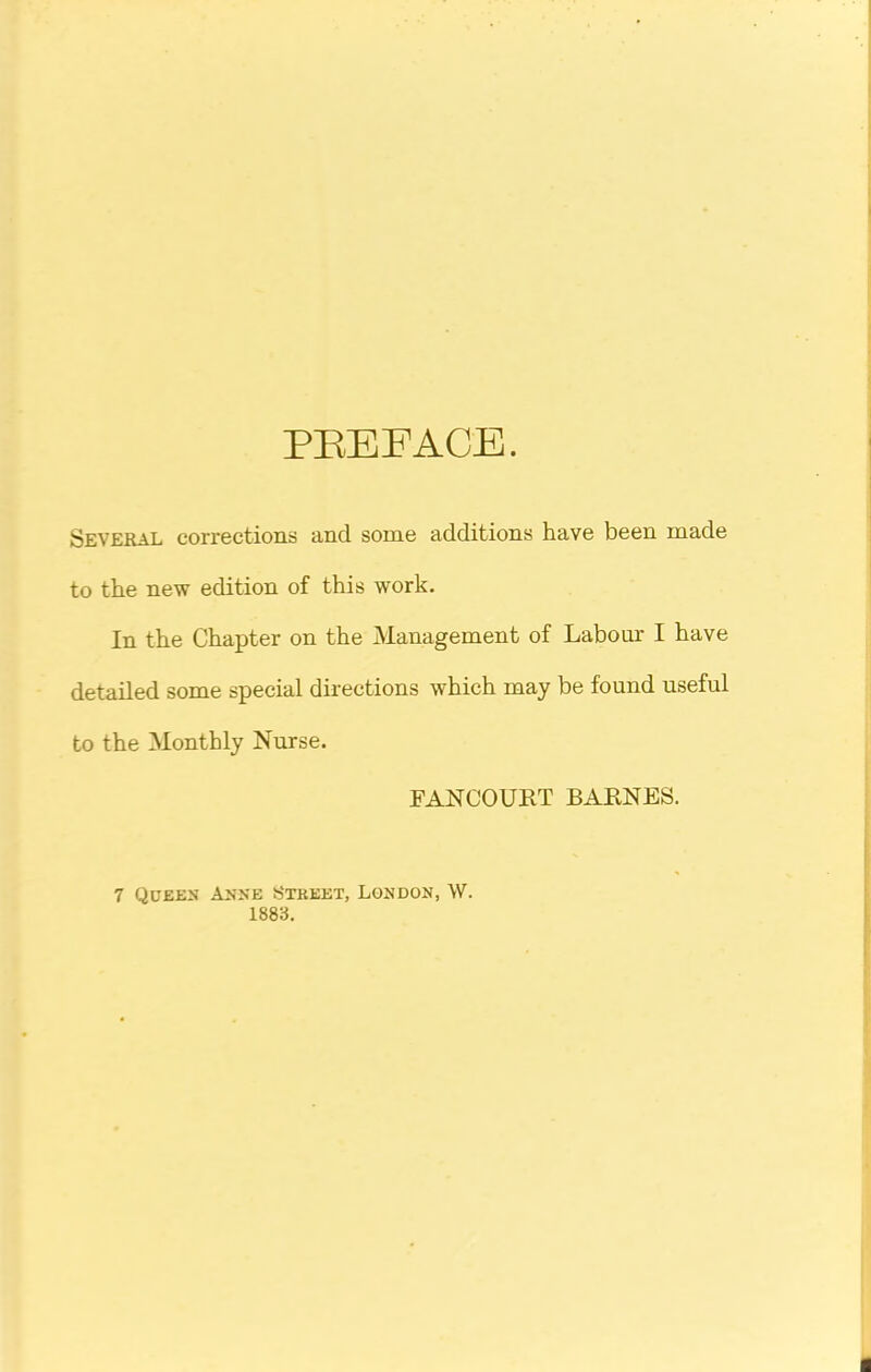 PREFACE. Several corrections and some additions have been made to the new edition of this work. In the Chapter on the Management of Labour I have detailed some special directions wrhich may be found useful to the Monthly Nurse. FANCOURT BARNES. 7 Queen Anne Street, London, W. 1883.
