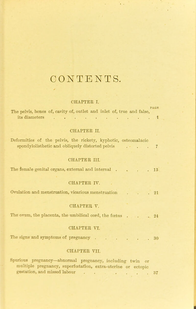 CONTENTS. CHAPTER I. PAGE The pelvis, bones of, cavity of, outlet and inlet of, true and false, its diameters 1 CHAPTER II. Deformities of the pelvis, the rickety, kyphotic, osteomalacic spondylolisthetic and obliquely distorted pelvis . - .7 CHAPTER III. The female genital organs, external and internal . , . .13 CHAPTER IV. Ovulation and menstruation, vicarious menstruation . . .21 CHAPTER V. The ovum, the placenta, the umbilical cord, the foetus . . . 24 CHAPTER VI. The signs and symptoms of pregnancy 30 CHAPTER VII. Spurious pregnancy—abnormal pregnancy, including twin or multiple pregnancy, snperfoetation, extra-uterine or ectopic gestation, and missed labour . .... 37