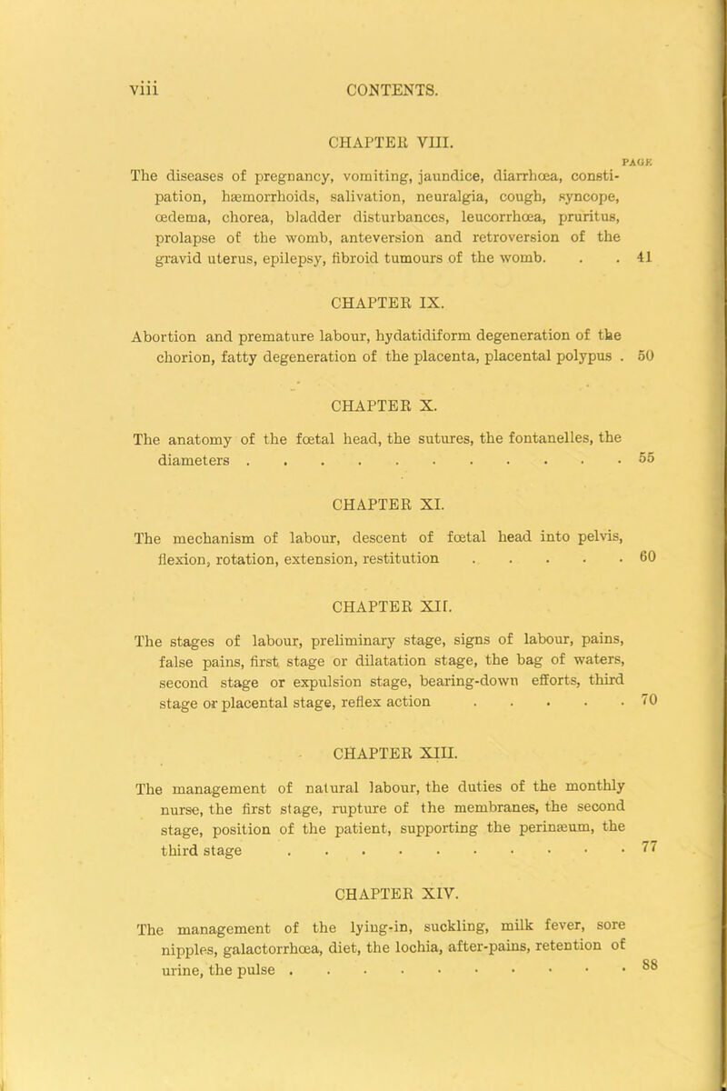 CHAPTER YHI. PACK The diseases of pregnancy, vomiting, jaundice, diarrhoea, consti- pation, haemorrhoids, salivation, neuralgia, cough, syncope, oedema, chorea, bladder disturbances, leucorrhoea, pruritus, prolapse of the womb, anteversion and retroversion of the gravid uterus, epilepsy, fibroid tumours of the womb. . . 41 CHAPTER IX. Abortion and premature labour, hydatidiform degeneration of the chorion, fatty degeneration of the placenta, placental polypus . 50 CHAPTER X. The anatomy of the foetal head, the sutures, the fontanelles, the diameters 55 CHAPTER XI. The mechanism of labour, descent of foetal head into pelvis, flexion, rotation, extension, restitution 60 CHAPTER XU. The stages of labour, preliminary stage, signs of labour, pains, false pains, first stage or dilatation stage, the bag of waters, second stage or expulsion stage, bearing-down efforts, third stage or placental stage, reflex action 70 CHAPTER XIII. The management of natural labour, the duties of the monthly nurse, the first stage, rupture of the membranes, the second stage, position of the patient, supporting the perinseum, the third stage CHAPTER XIY. The management of the lying-in, suckling, milk fever, sore nipples, galactorrhcea, diet, the lochia, after-pains, retention of urine, the pulse