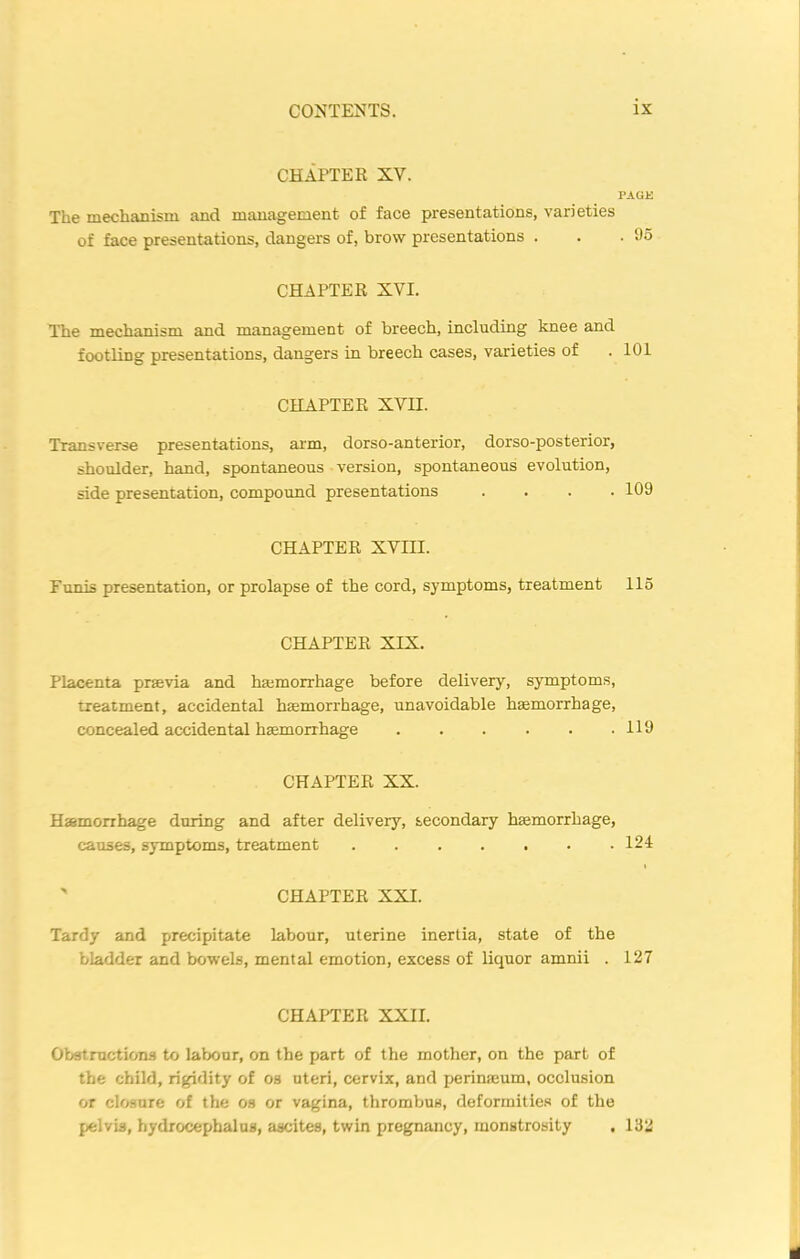 CHAPTER XV. PAGE The mechanism and management of face presentations, varieties of face presentations, dangers of, brow presentations . . .05 CHAPTER XVI. The mechanism and management of breech, including knee and footling presentations, dangers in breech cases, varieties of . 101 CHAPTER XVII. Transverse presentations, arm, dorso-anterior, dorso-posterior, shoulder, hand, spontaneous version, spontaneous evolution, side presentation, compound presentations .... 109 CHAPTER XVIII. Funis presentation, or prolapse of the cord, symptoms, treatment 115 CHAPTER XIX. Placenta prsevia and haemorrhage before delivery, symptoms, treatment, accidental haemorrhage, unavoidable haemorrhage, concealed accidental haemorrhage 119 CHAPTER XX. Haemorrhage during and after delivery, secondary haemorrhage, causes, symptoms, treatment . . . . . . .124  CHAPTER XXI. Tardy and precipitate labour, uterine inertia, state of the bladder and bowels, mental emotion, excess of liquor amnii . 127 CHAPTER XXII. Obstructions to labour, on the part of the mother, on the part of the child, rigidity of os uteri, cervix, and perinaeum, occlusion or closure of the os or vagina, thrombus, deformities of the pelvis, hydrocephalus, ascites, twin pregnancy, monstrosity . 132