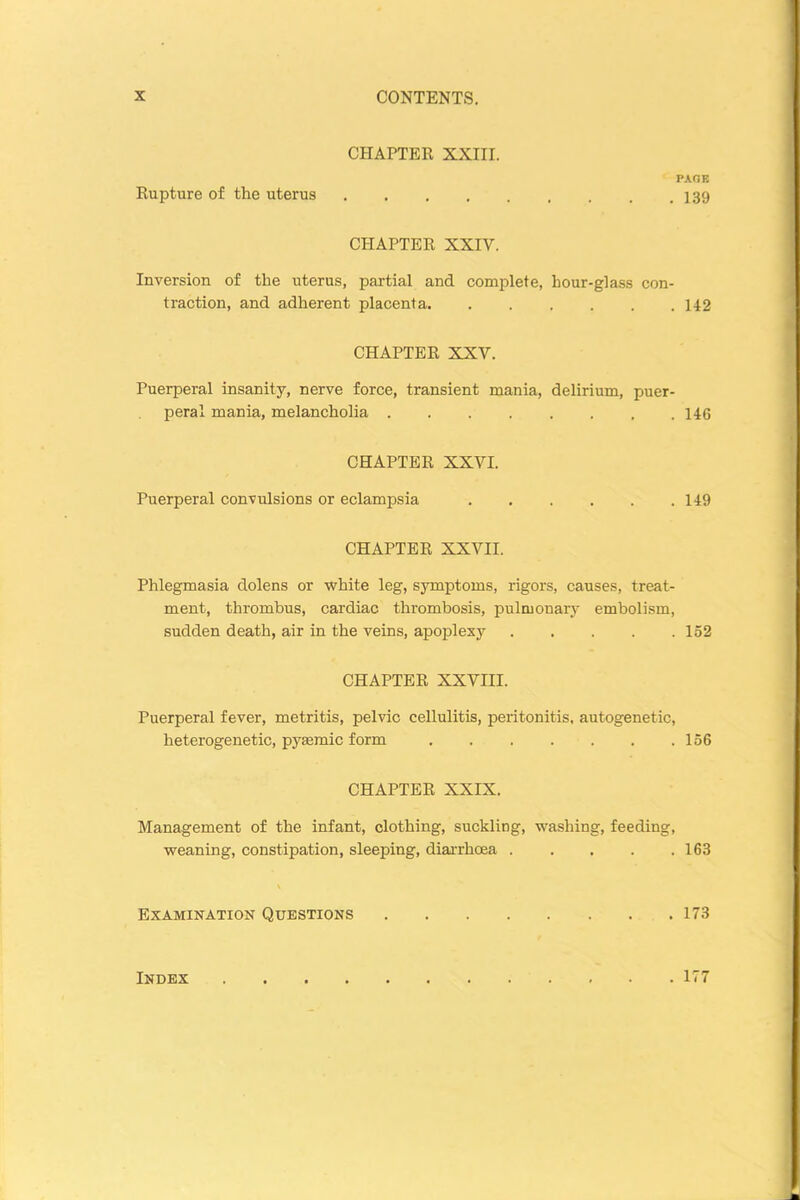 CHAPTER XXIII. PAGE Rupture of the uterus 139 CHAPTER XXIV. Inversion of the uterus, partial and complete, hour-glass con- traction, and adherent placenta 142 CHAPTER XXY. Puerperal insanity, nerve force, transient mania, delirium, puer- peral mania, melancholia 146 CHAPTER XXVI. Puerperal convulsions or eclampsia 149 CHAPTER XXVII. Phlegmasia dolens or white leg, symptoms, rigors, causes, treat- ment, thrombus, cardiac thrombosis, pulmonary embolism, sudden death, air in the veins, apoplexy 152 CHAPTER XXVIII. Puerperal fever, metritis, pelvic cellulitis, peritonitis, autogenetic, heterogenetic, pysemic form 156 CHAPTER XXIX. Management of the infant, clothing, suckling, washing, feeding, weaning, constipation, sleeping, diarrhoea 163 Examination Questions 173 Index 177