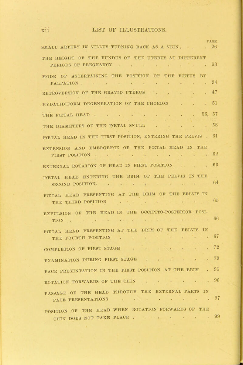 PAGE SMALL ARTERY IN VILLUS TURNING BACK AS A VEIN . . .26 THE HEIGHT OP THE FUNDUS OF THE UTERUS AT DIFFERENT PERIODS OF PREGNANCY 33 MODE OF ASCERTAINING THE POSITION OF THE FCETUS BY PALPATION 34 RETROVERSION OF THE GRAVID UTERUS . . . . .47 HYDATIDTFORM DEGENERATION OF THE CHORION . . .51 THE FOETAL HEAD 56, 57 THE DIAMETERS OF THE FCETAL SKULL 58 FOETAL HEAD IN THE FIRST POSITION, ENTERING THE PELVIS EXTENSION AND EMERGENCE OF THE FCETAL HEAD IN THE FIRST POSITION EXTERNAL ROTATION OF HEAD IN FIRST POSITION FCETAL HEAD ENTERING THE BRIM OF THE PELVIS IN THE SECOND POSITION. ........ FCETAL HEAD PRESENTING AT THE BRIM OF THE PELVIS IN THE THIRD POSITION . - EXPULSION OF THE HEAD IN THE OCCIPITO-POSTERIOR POSI- TION FCETAL HEAD PRESENTING AT THE BRIM OF THE PELVIS IN THE FOURTH POSITION COMPLETION OF FIRST STAGE EXAMINATION DURING FIRST STAGE FACE PRESENTATION IN THE FIRST POSITION AT THE BRIM . ROTATION FORWARDS OF THE CHIN op THE HEAD THROUGH THE EXTERNAL PARTS IN FACE PRESENTATIONS 61 62 63 64 65 66 67 72 79 95 96 97 POSITION OF THE HEAD WHEN ROTATION FORWARDS OF THE CHIN DOES NOT TAKE PLACE ...... .99