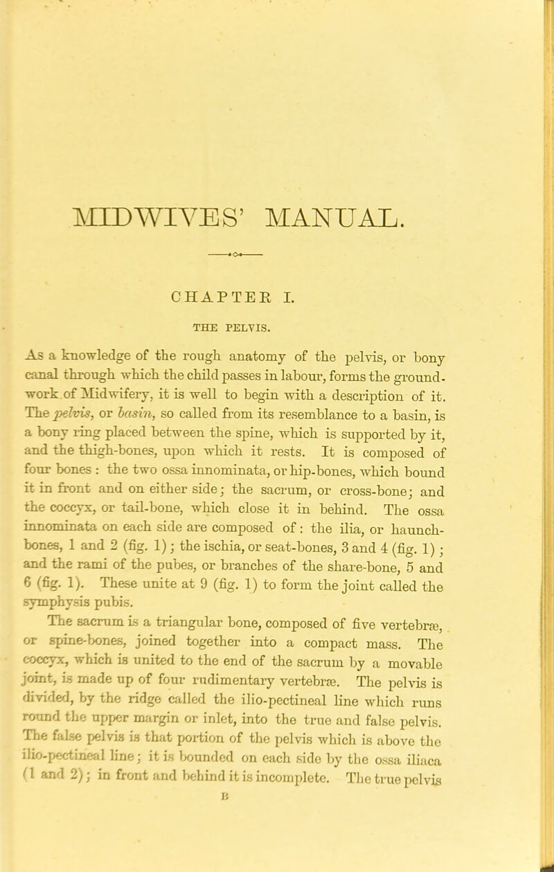 MIDWIVES’ MANUAL. CHAPTER I. THE PELVIS. As a knowledge of the rough anatomy of the pelvis, or bony canal through which the child passes in labour, forms the ground- work.of Midwifery, it is well to begin with a description of it. The pelvis, or basin, so called from its resemblance to a basin, is a bony ring placed between the spine, which is supported by it, and the thigh-bones, upon which it rests. It is composed of four bones : the two ossa innominata, or hip-bones, which bound it in front and on either side; the sacrum, or cross-bone; and the coccyx, or tail-bone, which close it in behind. The ossa innominata on each side are composed of : the ilia, or haunch- bones, 1 and 2 (fig. 1); the ischia, or seat-bones, 3 and 4 (fig. 1); and the rami of the pubes, or branches of the share-bone, 5 and 6 (fig. 1). These unite at 9 (fig. 1) to form the joint called the symphysis pubis. The sacrum is a triangular bone, composed of five vertebra;, or spine-bones, joined together into a compact mass. The coccyx, which is united to the end of the sacrum by a movable joint, is made up of four rudimentary vertebrae. The pelvis is divided, by the ridge called the ilio-pectineal line which runs round the upper margin or inlet, into the true and false pelvis. The false pelvis is that portion of the pelvis which is above the ilio-pectineal line; it is bounded on each sido by the ossa iliaca (1 and 2), in front and behind it is incomplete. The true pelvis B