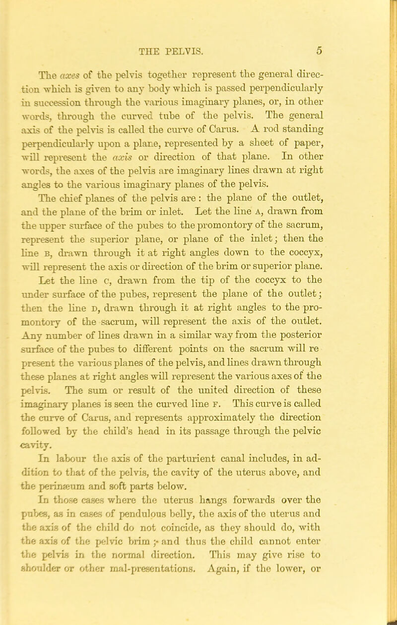The axes of the pelvis together represent the general direc- tion which is given to any body which is passed perpendicularly in succession through the various imaginary planes, or, in other words, through the curved tube of the pelvis. The general axis of the pelvis is called the curve of Cams. A rod standing perpendicularly upon a plane, represented by a sheet of paper, will represent the axis or direction of that plane. In other words, the axes of the pelvis are imaginary lines drawn at right angles to the various imaginary planes of the pelvis. The chief planes of the pelvis are : the plane of the outlet, and the plane of the brim or inlet. Let the line a, drawn from the upper surface of the pubes to the promontory of the sacrum, represent the superior plane, or plane of the inlet; then the line b, drawn through it at right angles down to the coccyx, will represent the axis or direction of the brim or superior plane. Let the line c, drawn from the tip of the coccyx to the under surface of the pubes, represent the plane of the outlet; then the line d, drawn through it at right angles to the pro- montory of the sacrum, will represent the axis of the outlet. Any number of lines drawn in a similar way from the posterior surface of the pubes to different points on the sacrum will re present the various planes of the pelvis, and lines drawn through these planes at right angles will represent the various axes of the pelvis. The sum or result of the united direction of these imaginary planes is seen the curved line F. This curve is called the curve of Carus, and represents approximately the direction followed by the child’s head in its passage through the pelvic cavity. In labour the axis of the parturient canal includes, in ad- dition to that of the pelvis, the cavity of the uterus above, and the perinseum and soft parts below. In those cases where the uterus hangs forwards over the pubes, as in cases of pendulous belly, the axis of the uterus and the axis of the child do not coincide, as they should do, with the axis of the pelvic brim ;• and thus the child cannot enter the pelvis in the normal direction. This may give rise to shoulder or other mal-presentations. Again, if the lower, or
