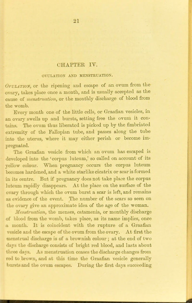 CHAPTER IY. OVULATION AND MENSTRUATION. Ovulation, or the ripening and escape of an ovum from the ovary, takes place once a month, and is usually accepted as the cause of menstruation, or the monthly discharge of blood from the womb. Every month one of the little cells, or Graafian vesicles, in an ovary swells up and bursts, setting free the ovum it con- tains. The ovum thus liberated is picked up by the fimbriated extremity of the Fallopian tube, and passes along the tube into the uterus, where it may either perish or become im- pregnated. The Graafian vesicle from which an ovum has escaped is developed into the ‘corpus luteum,’ so called on account of its yellow colour. When pregnancy occurs the corpus luteum becomes hardened, and a white starlike cicatrix or scar is formed in its centre. But if pregnancy does not take place the corpus luteum rapidly disappears. At the place on the surface of the ovary through which the ovum burst a scar is left, and remains a3 evidence of the event. The number of the scars so seen on the ovary give an approximate idea of the age of the woman. JlenstrvMtion, the menses, catamenia, or monthly discharge of blood from the womb, takes place, as its name implies, once a month. It is coincident with the rupture of a Graafian vesicle and the escape of the ovum from the ovary. At first the menstrual discharge is of a brownish colour; at the end of two days the discharge consists of bright red blood, and lasts about three days. As menstruation ceases the discharge changes from red to brown, and at this time the Graafian vesicle generally bursts and the ovum escapes. During the first days succeeding