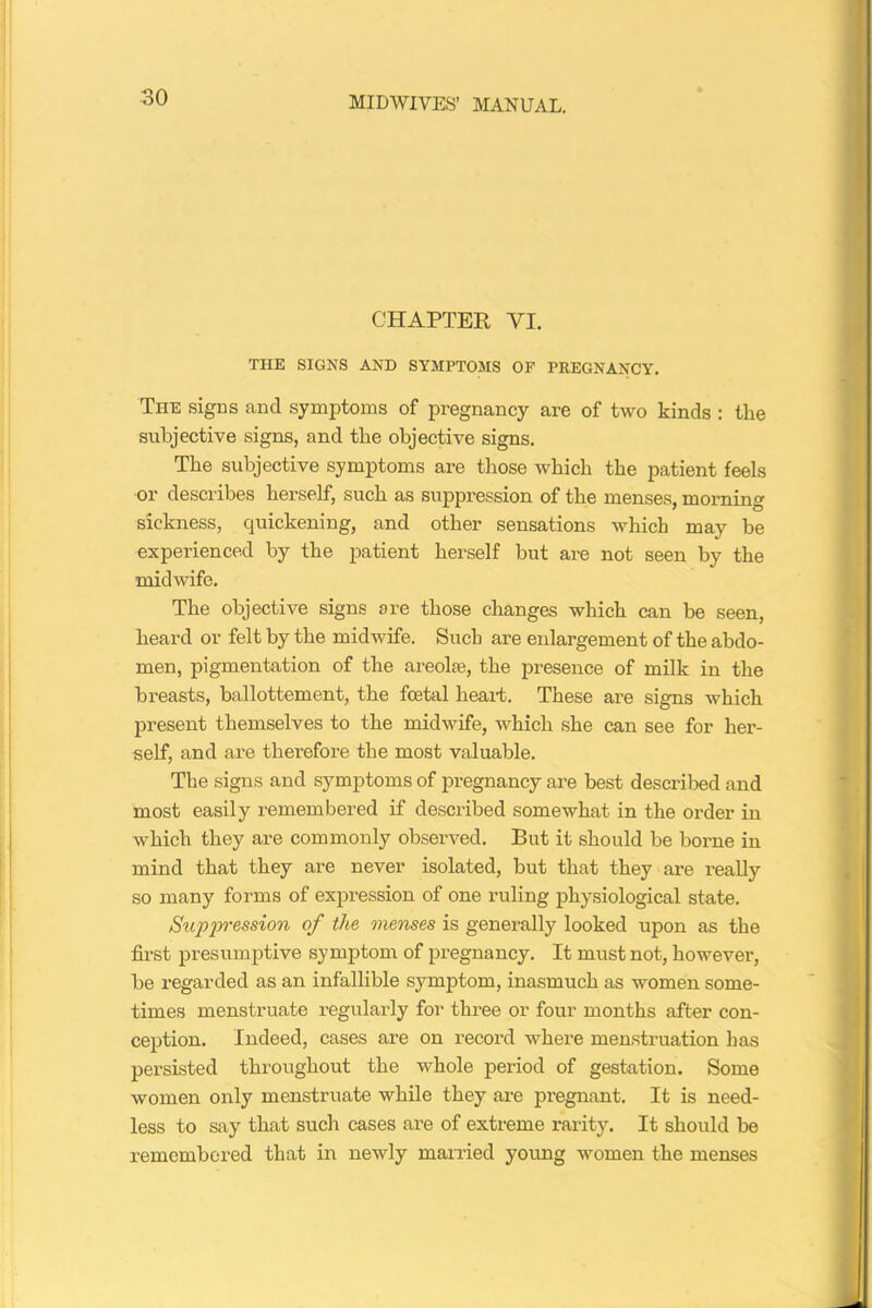 CHAPTER VI. THE SIGNS AND SYMPTOMS OP PREGNANCY. The signs and symptoms of pregnancy are of two kinds : the subjective signs, and the objective signs. The subjective symptoms are those which the patient feels or describes herself, such as suppression of the menses, morning sickness, quickening, and other sensations which may be experienced by the patient herself but are not seen by the midwife. The objective signs are those changes which can be seen, heard or felt by the midwife. Such are enlargement of the abdo- men, pigmentation of the areohe, the presence of milk in the breasts, ballottement, the foetal heart. These are signs which present themselves to the midwife, which she can see for her- self, and are therefore the most valuable. The signs and symptoms of pregnancy are best described and most easily remembered if described somewhat in the order in which they are commonly observed. But it should be borne in mind that they are never isolated, but that they are really so many forms of expression of one ruling physiological state. Suppression of the menses is generally looked upon as the first presumptive symptom of pregnancy. It must not, however, be regarded as an infallible symptom, inasmuch as women some- times menstruate regularly for three or four months after con- ception. Indeed, cases are on record where menstruation has persisted throughout the whole period of gestation. Some women only menstruate while they are pregnant. It is need- less to say that such cases are of extreme rarity. It should be remembered that in newly married young women the menses