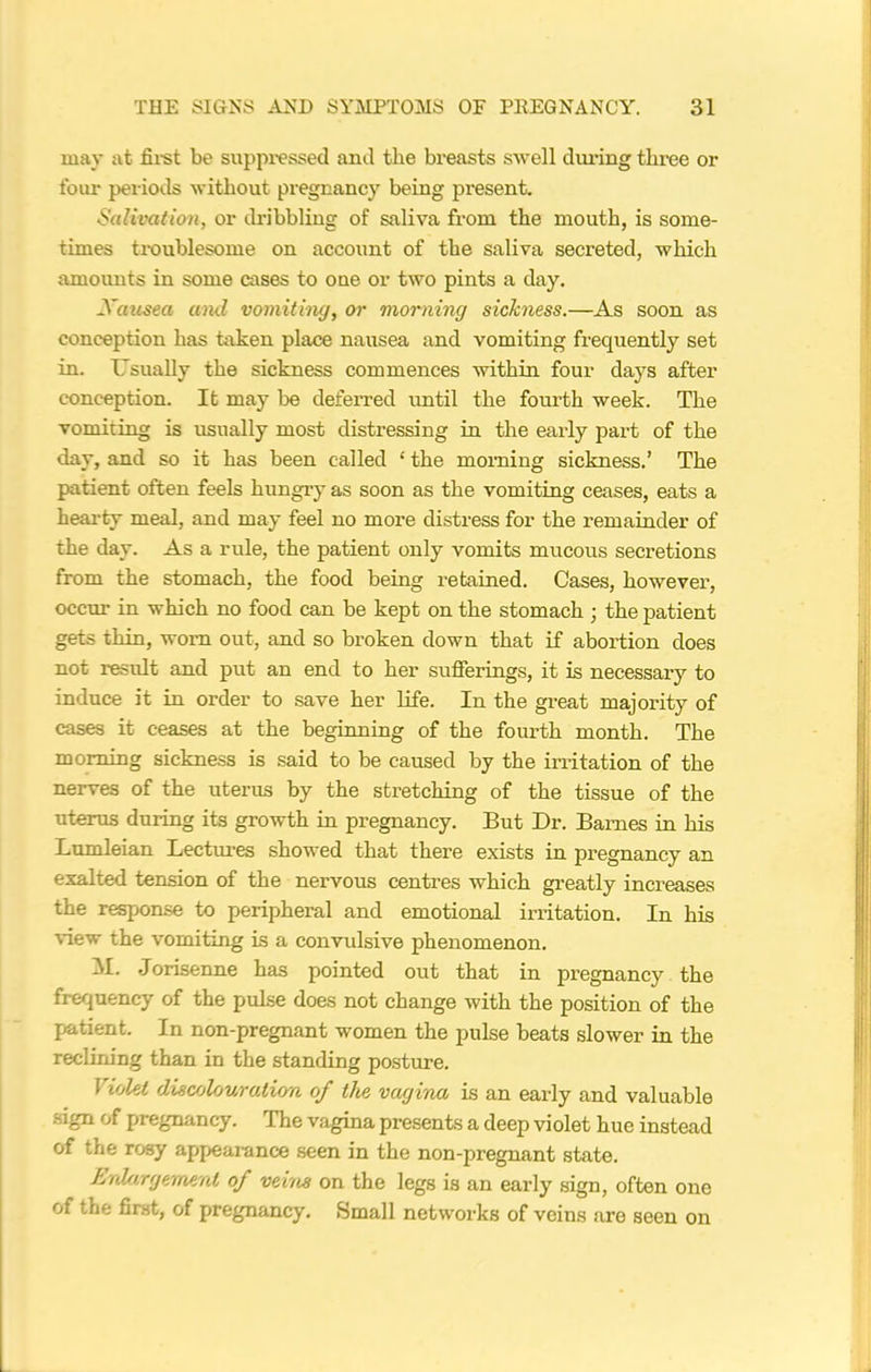 may at first be suppressed and the breasts swell during three or four periods without pregnancy being present. Salivation, or dribbling of saliva from the mouth, is some- times troublesome on account of the saliva secreted, which amounts in some cases to one or two pints a day. Xausea and vomiting, or morning sickness.—As soon as conception has taken place nausea and vomiting frequently set in. Usually the sickness commences within four days after conception. It may be deferred until the fourth week. The vomiting is usually most distressing in the early part of the day, and so it has been called ‘ the morning sickness.’ The patient often feels hungry as soon as the vomiting ceases, eats a hearty meal, and may feel no more distress for the remainder of the day. As a rule, the patient only vomits mucous secretions from the stomach, the food being retained. Cases, however, occur in which no food can be kept on the stomach ; the patient gets thin, worn out, and so broken down that if abortion does not result and put an end to her sufferings, it is necessary to induce it in order to save her life. In the great majority of cases it ceases at the beginning of the fourth month. The morning sickness is said to be caused by the irritation of the nerves of the uterus by the stretching of the tissue of the uterus during its growth in pregnancy. But Dr. Barnes in his Lumleian Lectures showed that there exists in pregnancy an exalted tension of the nervous centres which greatly increases the response to peripheral and emotional irritation. In his view the vomiting is a convulsive phenomenon. M. Jorisenne has pointed out that in pregnancy the frequency of the pulse does not change with the position of the patient. In non-pregnant women the pulse beats slower in the reclining than in the standing posture. \ iolet discolouration of the vagina is an early and valuable sign of pregnancy. The vagina presents a deep violet hue instead of the rosy appearance seen in the non-pregnant state. Enlargement of veins on the legs is an early sign, often one of the first, of pregnancy. Small networks of veins .are seen on