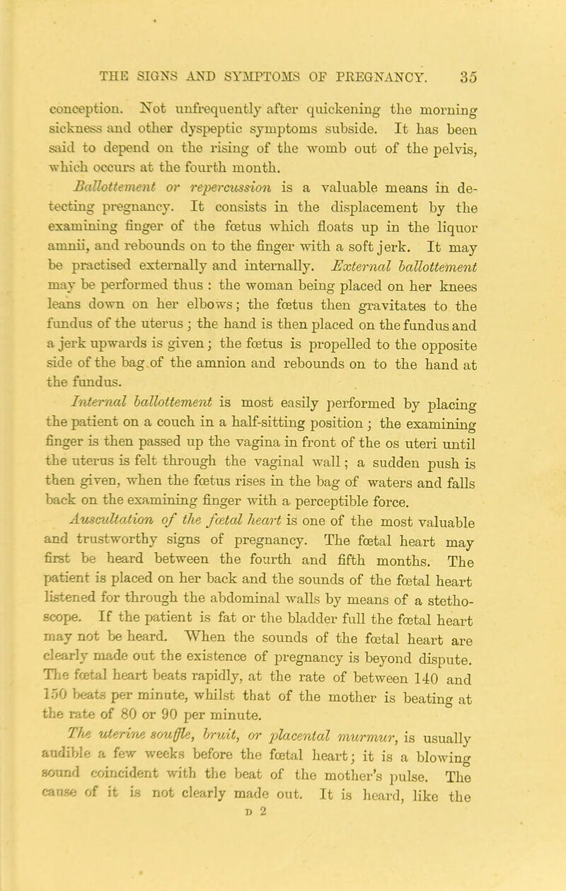 conception. Not unfrequently after quickening tlie morning sickness and other dyspeptic symptoms subside. It has been said to depend on the rising of the womb out of the pelvis, which occurs at the fourth month. Ballottement or repercussion is a valuable means in de- tecting pregnancy. It consists in the displacement by the examining finger of the foetus which floats up in the liquor amnii, and rebounds on to the finger with a soft jerk. It may be practised externally and internally. External ballottement may be performed thus : the woman being placed on her knees leans down on her elbows; the foetus then gravitates to the fundus of the uterus ; the hand is then placed on the fundus and a jerk upwards is given; the foetus is propelled to the opposite side of the bag of the amnion and rebounds on to the hand at the fundus. Internal ballottement is most easily performed by placing the patient on a couch in a half-sitting position ; the examining finger is then passed up the vagina in front of the os uteri until the uterus is felt through the vaginal wall; a sudden push is then given, when the foetus rises in the bag of waters and falls back on the examining finger with a perceptible force. Auscultation of tlie foetal heart is one of the most valuable and trustworthy signs of pregnancy. The foetal heart may first be heard between the fourth and fifth months. The patient is placed on her back and the sounds of the foetal heart listened for through the abdominal walls by means of a stetho- scope. If the patient is fat or the bladder full the foetal heart may not be heard. When the sounds of the foetal heart are clearly made out the existence of pregnancy is beyond dispute. The foetal heart beats rapidly, at the rate of between 140 and 150 beats per minute, whilst that of the mother is beating at the rate of 80 or 90 per minute. The uterine souffle, brunt, or placental murmur, is usually audible a few weeks before the foetal heart; it is a blowing sound coincident with the beat of the mother’s pulse. The cause of it is not clearly made out. It is heard, like the