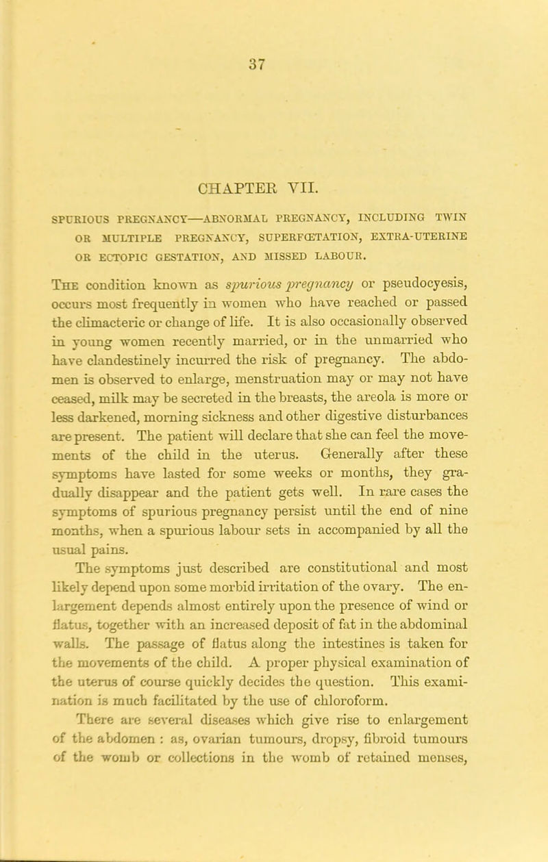 CHAPTER VII. SPURIOUS PREGNANCY—ABNORMAL PREGNANCY, INCLUDING TWIN OR MULTIPLE PREGNANCY, SUPERFCETATION, EXTRA-UTERINE OR ECTOPIC GESTATION, AND MISSED LABOUR. The condition known as spurious pregnancy or pseudocyesis, occurs most frequently in women who have reached or passed the climacteric or change of life. It is also occasionally observed in young women recently married, or in the unmarried who have clandestinely incurred the risk of pregnancy. The abdo- men is observed to enlarge, menstruation may or may not have ceased, milk may be secreted in the breasts, the areola is more or less darkened, morning sickness and other digestive disturbances are present. The patient will declare that she can feel the move- ments of the child in the uterus. Generally after these symptoms have lasted for some weeks or months, they gra- dually disappear and the patient gets well. In rare cases the symptoms of spurious pregnancy persist until the end of nine months, when a spurious labour sets in accompanied by all the usual pains. The symptoms just described are constitutional and most likely depend upon some morbid irritation of the ovary. The en- largement depends almost entirely upon the presence of wind or 11 at us, together with an increased deposit of fat in the abdominal walls. The passage of flatus along the intestines is taken for the movements of the child. A proper physical examination of the uterus of course quickly decides the question. This exami- nation is much facilitated by the ruse of chloroform. There are several diseases which give rise to enlargement of the abdomen : as, ovarian tumours, dropsy, fibroid tumours of the womb or collections in the womb of retained menses,