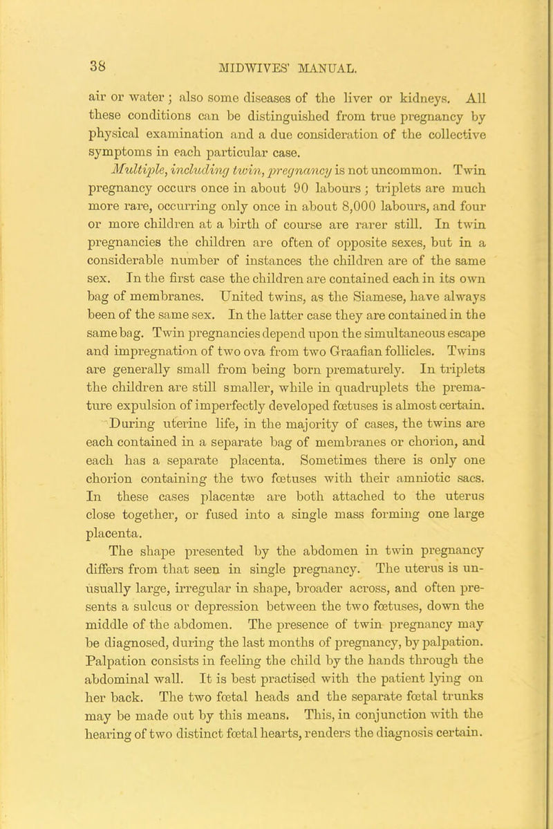 air or water ; also some diseases of the liver or kidneys. All these conditions can be distinguished from true pregnancy by physical examination and a due consideration of the collective symptoms in each particular case. Multiple, including twin, pregnancy is not uncommon. Twin pregnancy occurs once in about 90 labours ; triplets are much more rare, occurring only once in about 8,000 labours, and four or more children at a birth of course are rarer still. In twin pregnancies the children are often of opposite sexes, but in a considerable number of instances the children are of the same sex. In the first case the children are contained each in its own bag of membranes. United twins, as the Siamese, have always been of the same sex. In the latter case they are contained in the same bag. Twin pregnancies depend upon the simultaneous escape and impregnation of two ova from two Graafian follicles. Twins are generally small from being born prematurely. In triplets the children are still smaller, while in quadruplets the prema- ture expulsion of imperfectly developed foetuses is almost certain. During uterine life, in the majority of cases, the twins are each contained in a separate bag of membranes or chorion, and each has a separate placenta. Sometimes there is only one chorion containing the two foetuses with their amniotic sacs. In these cases placentae are both attached to the uterus close together, or fused into a single mass forming one large placenta. The shape presented by the abdomen in twin pregnancy differs from that seen in single pregnancy. The uterus is un- usually large, irregular in shape, broader across, and often pre- sents a sulcus or depression between the two foetuses, down the middle of the abdomen. The presence of twin pregnancy may be diagnosed, during the last months of pregnancy, by palpation. Palpation consists in feeling the child by the hands through the abdominal wall. It is best practised with the patient lying on her back. The two foetal heads and the separate foetal trunks may be made out by this means. This, in conjunction with the hearing of two distinct foetal hearts, renders the diagnosis certain.