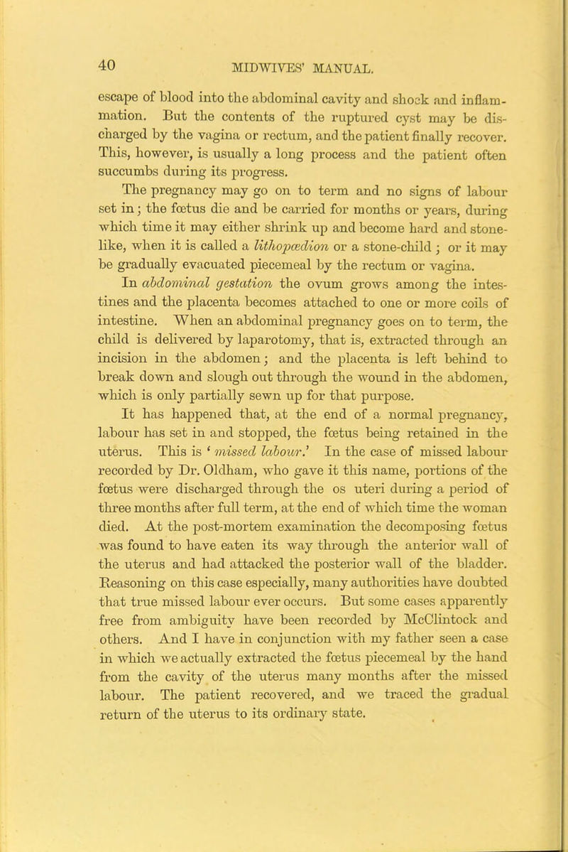 escape of blood into the abdominal cavity and shock and inflam- mation. But the contents of the ruptured cyst may be dis- charged by the vagina or rectum, and the patient finally recover. This, however, is usually a long process and the patient often succumbs during its progress. The pregnancy may go on to term and no signs of labour set in; the foetus die and be carried for months or years, during which time it may either shrink up and become hard and stone- like, when it is called a lithopcedion or a stone-child ; or it may be gradually evacuated piecemeal by the rectum or vagina. In abdominal gestation the ovum grows among the intes- tines and the placenta becomes attached to one or more coils of intestine. When an abdominal pregnancy goes on to term, the child is delivered by laparotomy, that is, extracted through an incision in the abdomen; and the placenta is left behind to break down and slough out through the wound in the abdomen, which is only partially sewn up for that purpose. It has happened that, at the end of a normal pregnancy, labour has set in and stopped, the foetus being retained in the uterus. This is ‘ missed labour.’ In the case of missed labour recorded by Dr. Oldham, who gave it this name, portions of the foetus were dischai'ged through the os uteri during a period of three months after full term, at the end of which time the woman died. At the post-mortem examination the decomposing foetus was found to have eaten its way through the anterior wall of the uterus and had attacked the posterior wall of the bladder. Reasoning on this case especially, many authorities have doubted that true missed labour ever occurs. But some cases apparently free from ambiguity have been recorded by McClintock and others. And I have in conjunction with my father seen a case in which we actually extracted the foetus piecemeal by the hand from the cavity of the uterus many months after the missed labour. The patient recovered, and we traced the gradual return of the uterus to its ordinary state.