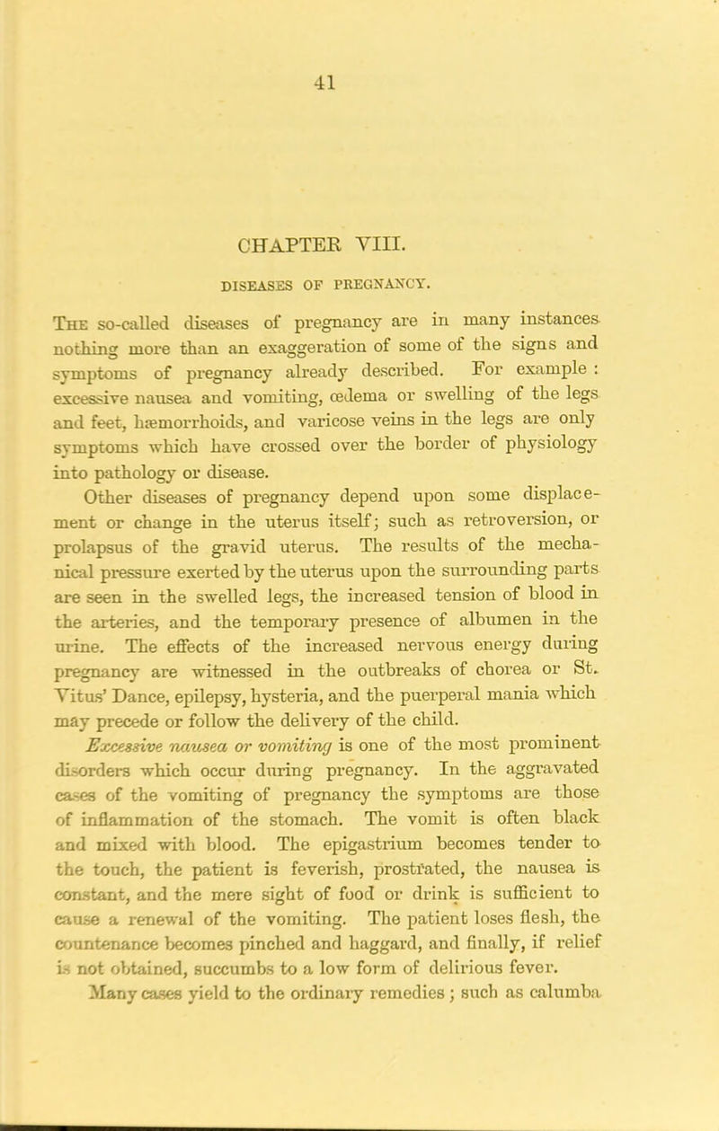 CHAPTEK YIII. DISEASES OF PREGNANCY. The so-called diseases of pregnancy are in many instances nothing more than an exaggeration of some of the signs and symptoms of pregnancy already described. For example : excessive nausea and vomiting, oedema or swelling of the legs and feet, hemorrhoids, and varicose veins in the legs are only symptoms which have crossed over the border of physiology into pathology or disease. Other diseases of pregnancy depend upon some displace- ment or change in the uterus itself; such as retroversion, or prolapsus of the gravid uterus. The results of the mecha.- nical pressure exerted by the uterus upon the surrounding parts are seen in the swelled legs, the increased tension of blood in the arteries, and the temporary presence of albumen in the urine. The effects of the increased nervous energy during pregnancy are witnessed in the outbreaks of chorea or St. Vitus’ Dance, epilepsy, hysteria, and the puerperal mania which may precede or follow the delivery of the child. Excessive nausea or vomiting is one of the most prominent disorders which occur during pregnancy. In the aggravated cases of the vomiting of pregnancy the symptoms are those of inflammation of the stomach. The vomit is often black and mixed with blood. The epigastrium becomes tender to the touch, the patient is feverish, prostrated, the nausea is constant, and the mere sight of food or drink is sufficient to cause a renewal of the vomiting. The patient loses flesh, the countenance becomes pinched and haggard, and finally, if relief is not obtained, succumbs to a low form of delirious fever. Many cases yield to the ordinary remedies ; such as calumba
