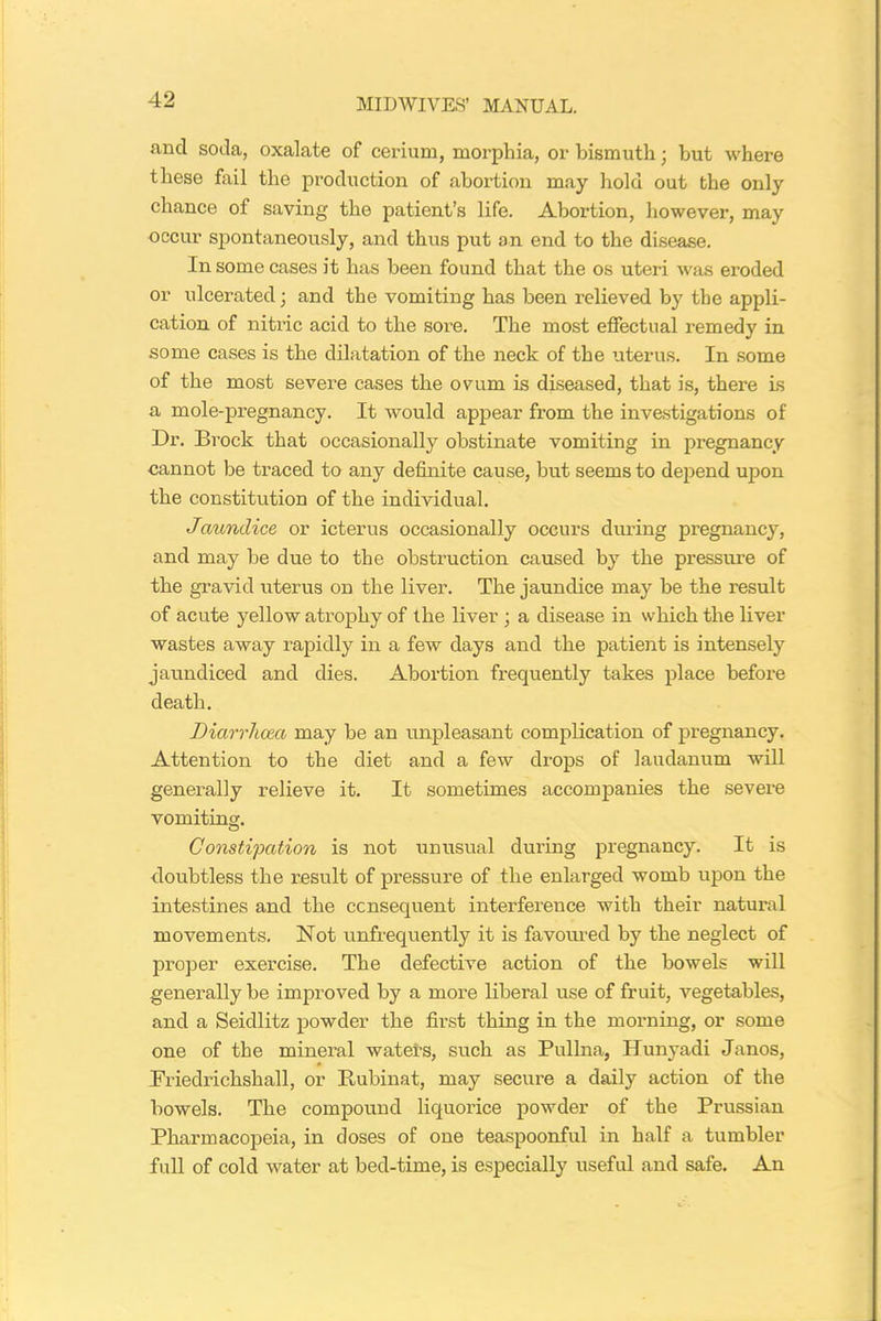 and soda, oxalate of cerium, morphia, or bismuth; but where these fail the production of abortion may hold out the only chance of saving the patient’s life. Abortion, however, may occur spontaneously, and thus put an end to the disease. In some cases it has been found that the os uteri was eroded or ulcerated; and the vomiting has been relieved by the appli- cation of nitric acid to the sore. The most effectual remedy in some cases is the dilatation of the neck of the uterus. In some of the most severe cases the ovum is diseased, that is, there is a mole-pregnancy. It would appear from the investigations of Dr. Brock that occasionally obstinate vomiting in pregnancy cannot be traced to any definite cause, but seems to depend upon the constitution of the individual. Jaundice or icterus occasionally occurs during pregnancy, and may be due to the obstruction caused by the pressure of the gravid uterus on the liver. The jaundice may be the result of acute yellow atrophy of the liver ; a disease in which the liver wastes away rapidly in a few days and the patient is intensely jaundiced and dies. Abortion frequently takes place before death. Diarrhoea may be an unpleasant complication of pregnancy. Attention to the diet and a few drops of laudanum will generally relieve it. It sometimes accompanies the severe vomiting. Constipation is not unusual during pregnancy. It is doubtless the result of pressure of the enlarged womb upon the intestines and the consequent interference with their natural movements. Not unfrequently it is favoured by the neglect of proper exercise. The defective action of the bowels will generally be improved by a more liberal use of fruit, vegetables, and a Seidlitz powder the first thing in the morning, or some one of the mineral waters, such as Pullna, Hunyadi Janos, Friedrichshall, or Itubinat, may secure a daily action of the bowels. The compound liquoi’ice powder of the Prussian Pharmacopeia, in doses of one teaspoonful in half a tumbler full of cold water at bed-time, is especially useful and safe. An