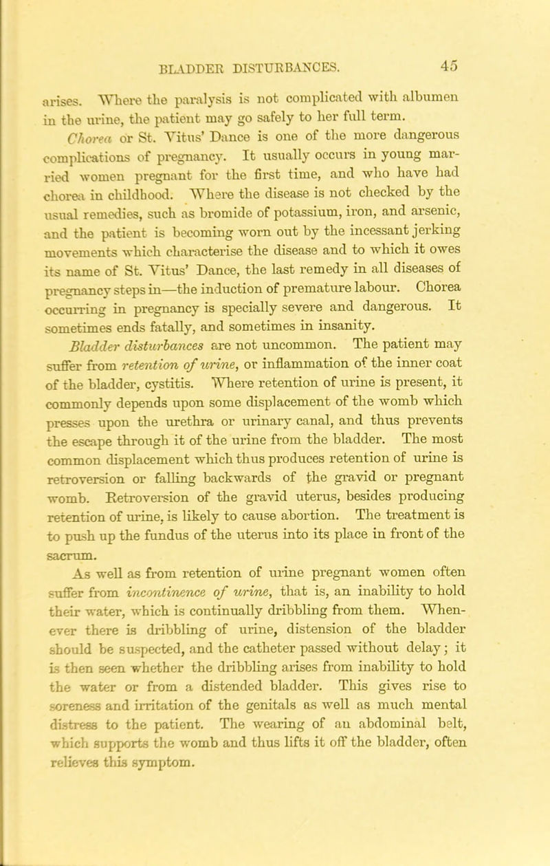 arises. Where the paralysis is not complicated with albumen in the urine, the patient may go safely to her full term. Chorea or St. Vitus’ Dance is one of the more dangerous complications of pregnancy. It usually occurs in young mar- ried women pregnant for the first time, and who have had chorea in childhood. Where the disease is not checked by the usual remedies, such as bromide of potassium, iron, and ai’senic, and the patient is becoming worn out by the incessant jerking movements which characterise the disease and to which it owes its name of St. Vitus’ Dance, the last remedy in all diseases of pregnancy steps in—the induction of premature labour. Chorea occurring in pregnancy is specially severe and dangerous. It sometimes ends fatally, and sometimes in insanity. Bladder disturbances are not uncommon. The patient may suffer from retent ion of urine, or inflammation of the inner coat of the bladder, cystitis. Where retention of urine is present, it commonly depends upon some displacement of the womb which presses upon the urethra or urinary canal, and thus prevents the escape through it of the urine from the bladder. The most common displacement which thus produces retention of urine is retroversion or falling backwards of the gravid or pregnant womb. Retroversion of the gravid uterus, besides producing retention of urine, is likely to cause abortion. The treatment is to push up the fundus of the uterus into its place in front of the sacrum. As well as from retention of urine pregnant women often suffer from incontinence of urine, that is, an inability to hold their water, which is continually dribbling from them. When- ever there is dribbling of urine, distension of the bladder should be suspected, and the catheter passed without delay; it is then seen whether the dribbling arises from inability to hold the water or from a distended bladder. This gives rise to soreness and irritation of the genitals as well as much mental distress to the patient. The wearing of an abdominal belt, which supports the womb and thus lifts it off the bladder, often relieves this symptom.