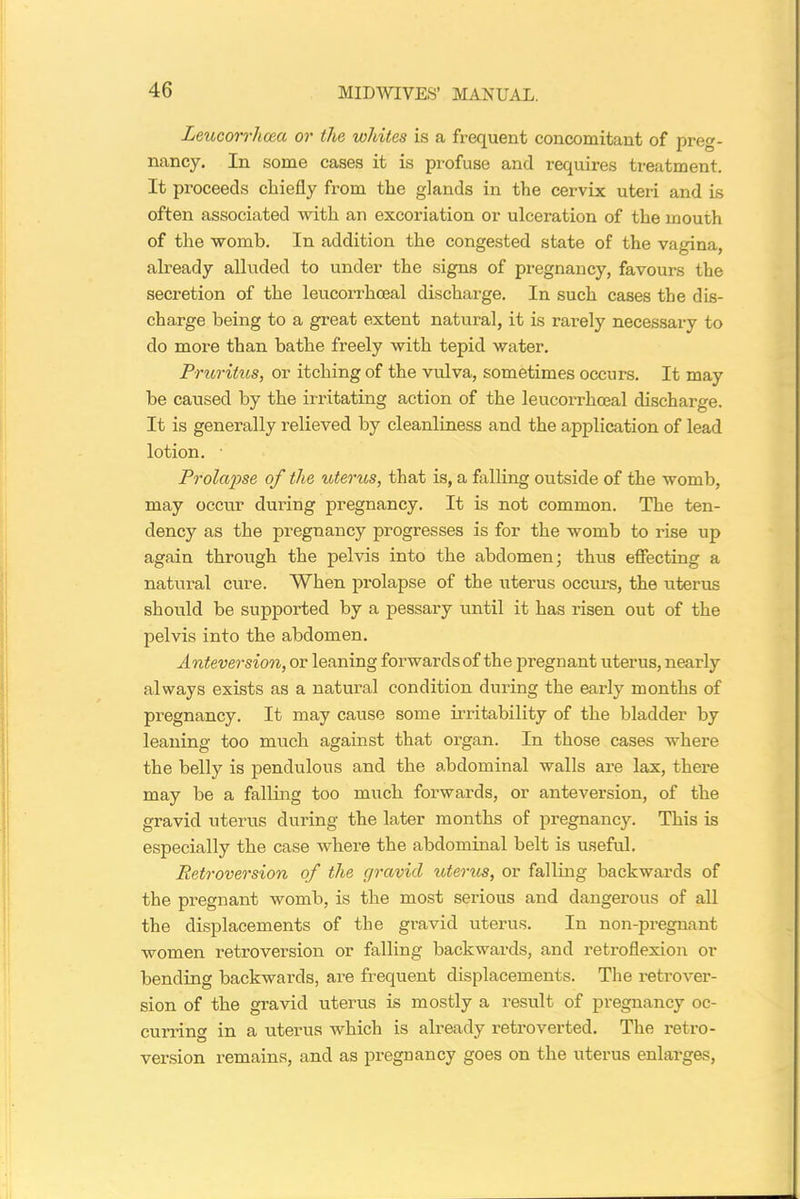 Leucorrhceci or the whites is a frequent concomitant of preg- nancy. In some cases it is profuse and requires treatment. It proceeds chiefly from the glands in the cervix uteri and is often associated with an excoriation or ulceration of the mouth of the womb. In addition the congested state of the vagina, already alluded to under the signs of pregnancy, favours the secretion of the leucorrhoeal discharge. In such cases the dis- charge being to a great extent natural, it is rarely necessary to do more than bathe freely with tepid water. Pruritus, or itching of the vulva, sometimes occurs. It may be caused by the irritating action of the leucorrhoeal discharge. It is generally relieved by cleanliness and the application of lead lotion. • Prolapse of the uterus, that is, a filling outside of the womb, may occur during pregnancy. It is not common. The ten- dency as the pregnancy progresses is for the womb to rise up again through the pelvis into the abdomen; thus effecting a natural cure. When prolapse of the uterus occurs, the uterus should be supported by a pessary until it has risen out of the pelvis into the abdomen. Anteversion, or leaning forwards of the pregnant uterus, nearly always exists as a natural condition during the early months of pregnancy. It may cause some irritability of the bladder by leaning too much against that organ. In those cases where the belly is pendulous and the abdominal walls are lax, there may be a falling too much forwards, or anteversion, of the gravid uterus during the later months of pregnancy. This is especially the case where the abdominal belt is useful. Retroversion of the gravid uterus, or falling backwards of the pregnant womb, is the most serious and dangerous of all the displacements of the gravid uterus. In non-pregnant women retroversion or falling backwards, and retroflexion or bending backwards, are frequent displacements. The retrover- sion of the gravid uterus is mostly a result of pregnancy oc- curring in a uterus which is already retroverted. The retro- version remains, and as pregnancy goes on the uterus enlarges,