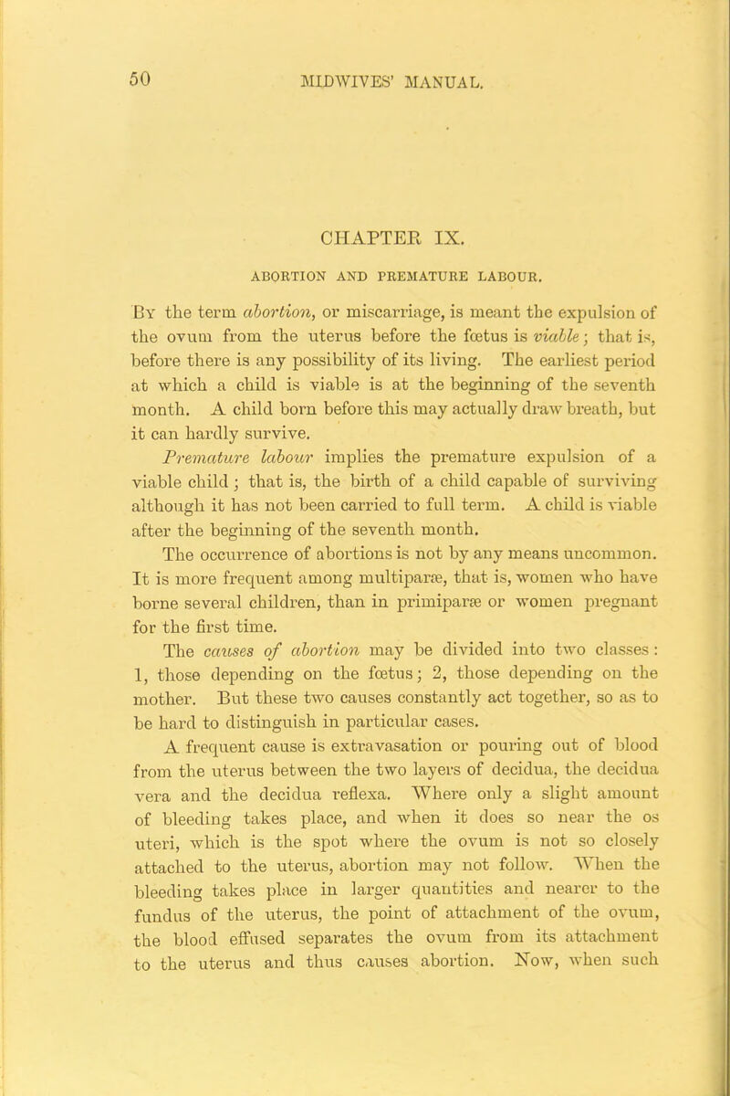 CHAPTER IX. ABORTION AND PREMATURE LABOUR. By the term abortion, or miscarriage, is meant the expulsion of the ovum from the uterus before the foetus is viable; that is, before there is any possibility of its living. The earliest period at which a child is viable is at the beginning of the seventh month. A child born before this may actually draw breath, but it can hardly survive. Premature labour implies the premature expulsion of a viable child; that is, the birth of a child capable of surviving although it has not been carried to full term. A child is viable after the beginning of the seventh month. The occurrence of abortions is not by any means uncommon. It is more frequent among multiparte, that is, women who have borne several children, than in primiparse or women pregnant for the first time. The causes of abortion may be divided into two classes : 1, those depending on the foetus; 2, those depending on the mother. But these two causes constantly act together, so as to be hard to distinguish in particular cases. A frequent cause is extravasation or pouring out of blood from the uterus between the two layers of decidua, the decidua vera and the decidua reflexa. Where only a slight amount of bleeding takes place, and when it does so near the os uteri, which is the spot where the ovum is not so closely attached to the uterus, abortion may not follow. When the bleeding takes place in larger quantities and nearer to the fundus of the uterus, the point of attachment of the ovum, the blood effused separates the ovum from its attachment to the uterus and thus causes abortion. Now, when such