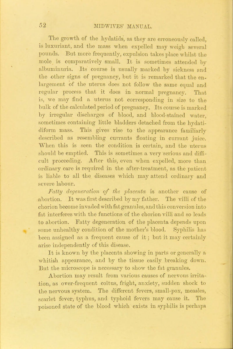 The growtli of the hydatids, as they are erroneously called, is luxuriant, and the mass when expelled may weigh several pounds. But more frequently, expulsion takes place whilst the mole is comparatively small. It is sometimes attended by albuminuria. Its course is usually marked by sickness and the other signs of pregnancy, but it is remarked that the en- largement of the uterus does not follow the same equal and regular process that it does in normal pregnancy. That is, we may find a uterus not corresponding in size to the bulk of the calculated period of pregnancy. Its course is marked by irregular discharges of blood, and blood-stained water, sometimes containing little bladders detached from the livdati- diform mass. This gives rise to the appearance familiarly described as resembling currants floating in currant juice. When this is seen the condition is certain, and the uterus should be emptied. This is sometimes a very serious and diffi- cult proceeding. After this, even when expelled, more than ordinary care is required in the after-treatment, as the patient is liable to all the diseases which may attend ordinary and severe labour. Fatty degeneration of the placenta is another cause of abortion. It was first described by my father. The villi of the chorion become invaded with fat gran'ul es, and this conversion into fat interferes with the functions of the chorion villi and so leads to abortion. Fatty degeneration of the placenta depends upon some unhealthy condition of the mother’s blood. Syphilis has been assigned as a frequent cause of it; but it may certainly arise independently of this disease. It is known by the placenta showing in parts or generally a whitish appearance, and by the tissue easily breaking clown. But the microscope is necessary to show the fat granules. Abortion may result from various causes of nervous irrita- tion, as over-frequent coitus, fright, anxiety, sudden shock to the nervous system. The different fevers, small-pox, measles, scarlet fever, typhus, and typhoid fevers may cause it. The poisoned state of the blood which exists in syphilis is perhaps