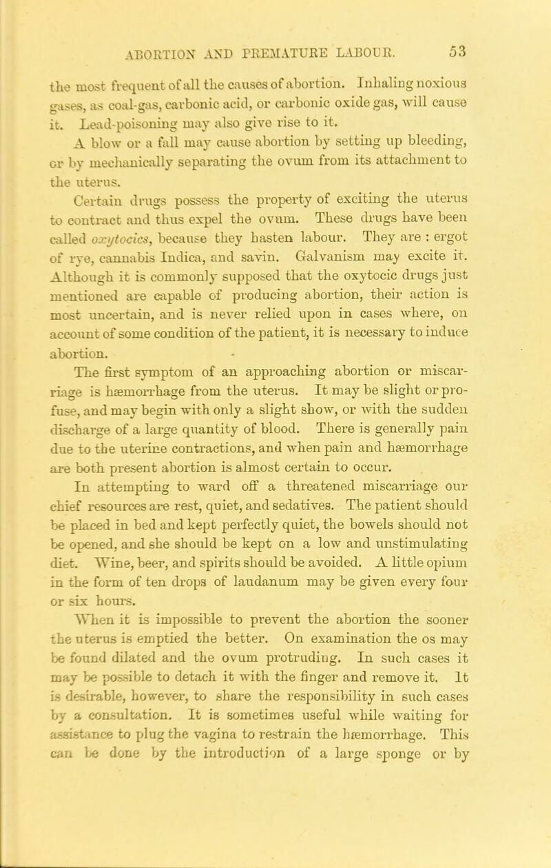 the most frequent of all the causes of abortion. Inhaling noxious gases, as coal-gas, carbonic acid, or carbonic oxide gas, will cause it. Lead-poisoning may also give rise to it. A blow or a fall may cause abortion by setting up bleeding, or by mechanically separating the ovum from its attachment to the uterus. Certain drugs possess the property of exciting the uterus to contract and thus expel the ovum. These drugs have been called oxytocics, because they hasten labour. They are : ergot of rye, cannabis Indica, and savin. Galvanism may excite it. Although it is commonly supposed that the oxytocic drugs just mentioned are capable of producing abortion, their action is most uncertain, and is never relied upon in cases where, on account of some condition of the patient, it is necessary to induce abortion. The first symptom of an approaching abortion or miscar- riage is haemorrhage from the uterus. It may be slight or pro- fuse, and may begin with only a slight show, or with the sudden discharge of a large quantity of blood. There is generally pain due to the uterine contractions, and when pain and haemorrhage are both present abortion is almost certain to occur. In attempting to ward off a threatened miscarriage our chief resources are rest, quiet, and sedatives. The patient should be placed in bed and kept perfectly quiet, the bowels should not be opened, and she should be kept on a low and unstimulating diet. Wine, beer, and spirits should be avoided. A little opium in the form of ten drops of laudanum may be given every four or six hours. When it is impossible to prevent the abortion the sooner the uterus is emptied the better. On examination the os may be found dilated and the ovum protruding. In such cases it may be possible to detach it with the finger and remove it. It is desirable, however, to share the responsibility in such cases by a consultation. It is sometimes useful while waiting for assistance to plug the vagina to restrain the haemorrhage. This can be done by the introduction of a large sponge or by