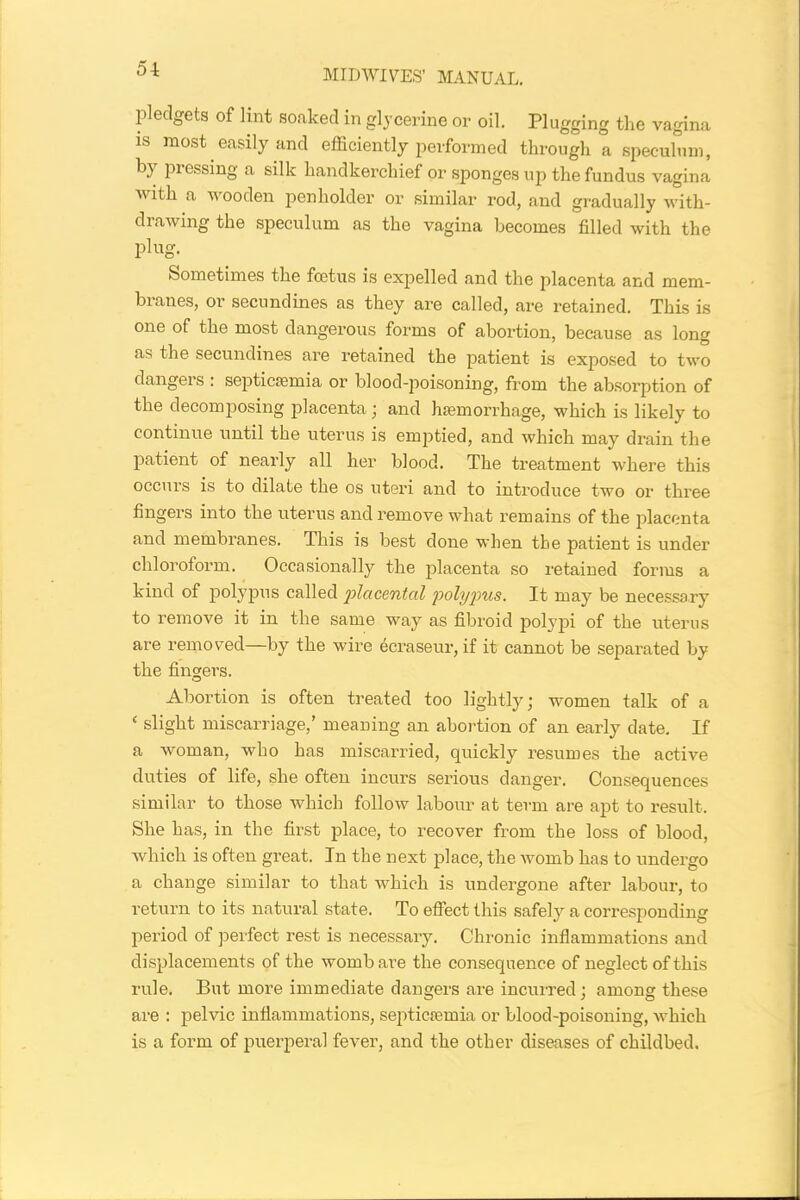 51 pledgets of lint soaked in glycerine or oil. Plugging the vagina is most easily and efficiently performed through a speculum, by pressing a silk handkerchief or sponges up the fundus vagina with a wooden penholder or similar rod, and gradually with- drawing the speculum as the vagina becomes filled with the plug. Sometimes the foetus is expelled and the placenta and mem- branes, or secundines as they are called, are retained. This is one of the most dangerous forms of abortion, because as long as the secundines are retained the patient is exposed to two dangers ; septicaemia or blood-poisoning, from the absorption of the decomposing placenta; and hemorrhage, which is likely to continue until the uterus is emptied, and which may drain the patient of nearly all her blood. The treatment where this occurs is to dilate the os uteri and to introduce two or three fingers into the uterus and remove what remains of the placenta and membranes. This is best done when the patient is under chloroform. Occasionally the placenta so retained forms a kind of polypus called ’placental polypus. It may be necessary to remove it in the same way as fibroid polypi of the uterus are removed—by the wire ecraseur, if it cannot be separated by the fingers. Abortion is often treated too lightly; women talk of a ‘ slight miscarriage,’ meaning an abortion of an early date. If a woman, who has miscarried, quickly resumes the active duties of life, she often incurs serious danger. Consequences similar to those which follow labour at term are apt to result. She has, in the first place, to recover from the loss of blood, which is often great. In the next place, the womb has to undergo a change similar to that which is undergone after labour, to return to its natural state. To effect this safely a corresponding period of perfect rest is necessary. Chronic inflammations and displacements of the womb are the consequence of neglect of this rule. But more immediate dangers are incurred; among these are : pelvic inflammations, septicaemia or blood-poisoning, which is a form of puerperal fever, and the other diseases of childbed.