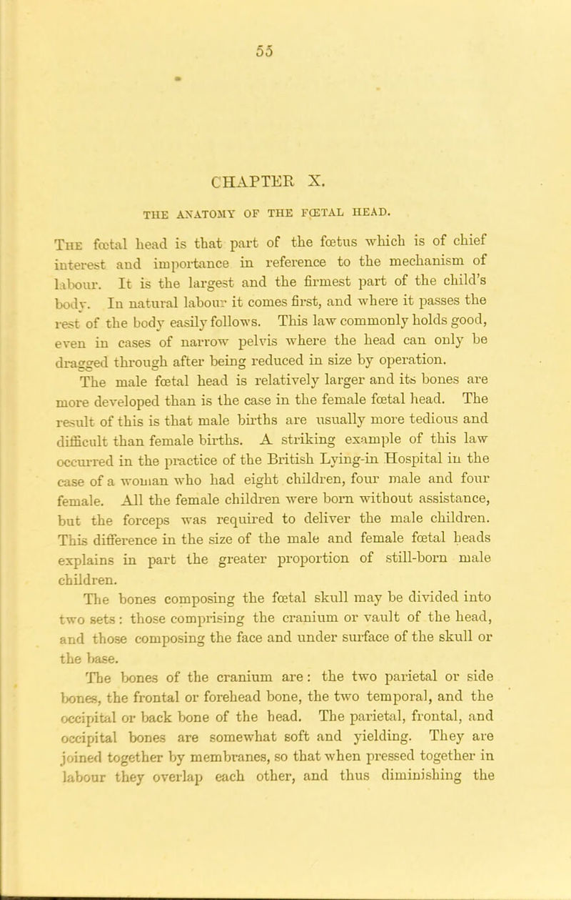 CHAPTER X. THE ANATOMY OF THE FCETAL HEAD. The fcctal head is that part of the foetus which is of chief interest and importance in reference to the mechanism of labour. It is the largest and the firmest part of the child’s body. In natural labour it comes first, and where it passes the rest of the body easily follows. This law commonly holds good, even in cases of narrow pelvis where the head can only be dragged through after being reduced in size by operation. The male foetal head is relatively larger and its bones are more developed than is the case in the female foetal head. The result of this is that male births are usually more tedious and difficult than female births. A striking example of this law occurred in the practice of the British Lying-in Hospital in the case of a woman who had eight children, four male and four female. All the female children were born without assistance, but the forceps was required to deliver the male children. This difference in the size of the male and female foetal heads explains in part the greater proportion of still-born male children. The bones composing the foetal skull may be divided into two sets : those comprising the cranium or vault of the head, and those composing the face and under surface of the skull or the base. The bones of the cranium are : the two parietal or side bones, the frontal or forehead bone, the two temporal, and the occipital or back bone of the head. The parietal, frontal, and occipital bones are somewhat soft and yielding. They are joined together by membranes, so that when pressed together in labour they overlap each other, and thus diminishing the