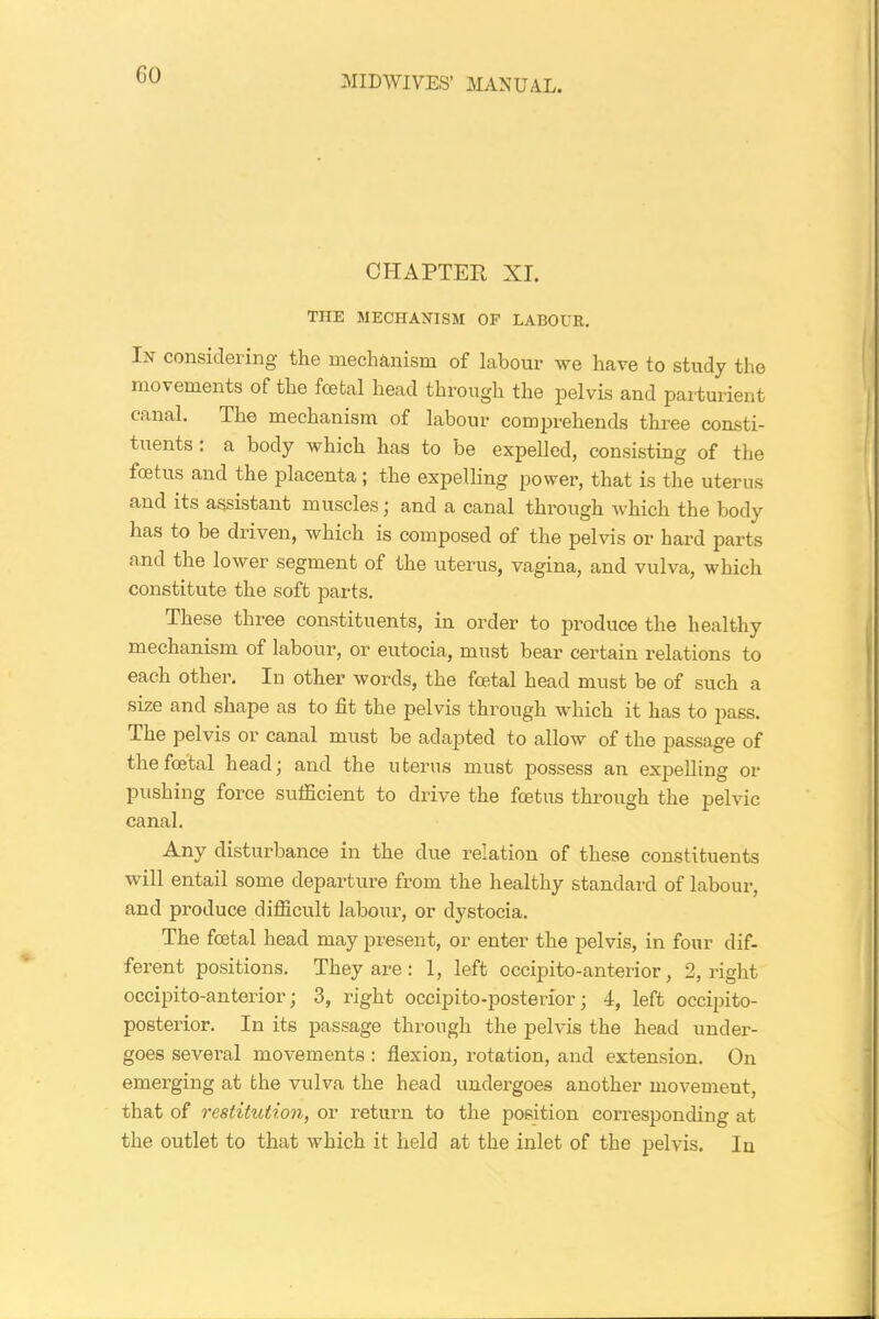 CHAPTER XL THE MECHANISM OF LABOUR. In considering the mechanism of labour we have to study the movements of the foetal head through the pelvis and parturient canal. The mechanism of labour comprehends three consti- tuents : a body which has to be expelled, consisting of the fcetus and the placenta ; the expelling power, that is the uterus and its assistant muscles; and a canal through which the body has to be driven, which is composed of the pelvis or hard parts and the lower segment of the uterus, vagina, and vulva, which constitute the soft parts. These three constituents, in order to produce the healthy mechanism of labour, or eutocia, must bear certain relations to each other. In other words, the foetal head must be of such a size and shape as to fit the pelvis through which it has to pass. The pelvis or canal must be adapted to allow of the passage of the foetal head; and the uterus must possess an expelling or pushing force sufficient to drive the fcetus through the pelvic canal. Any disturbance in the due relation of these constituents will entail some departure from the healthy standard of labour, and produce difficult labour, or dystocia. The foetal head may present, or enter the pelvis, in four dif- ferent positions. They are : 1, left occipito-anterior, 2, right occipito-anterior; 3, right occipito-posterior; 4, left occipito- posterior. In its passage through the pelvis the head under- goes several movements : flexion, rotation, and extension. On emerging at the vulva the head undergoes another movement, that of restitution, or return to the position corresponding at the outlet to that which it held at the inlet of the pelvis. In