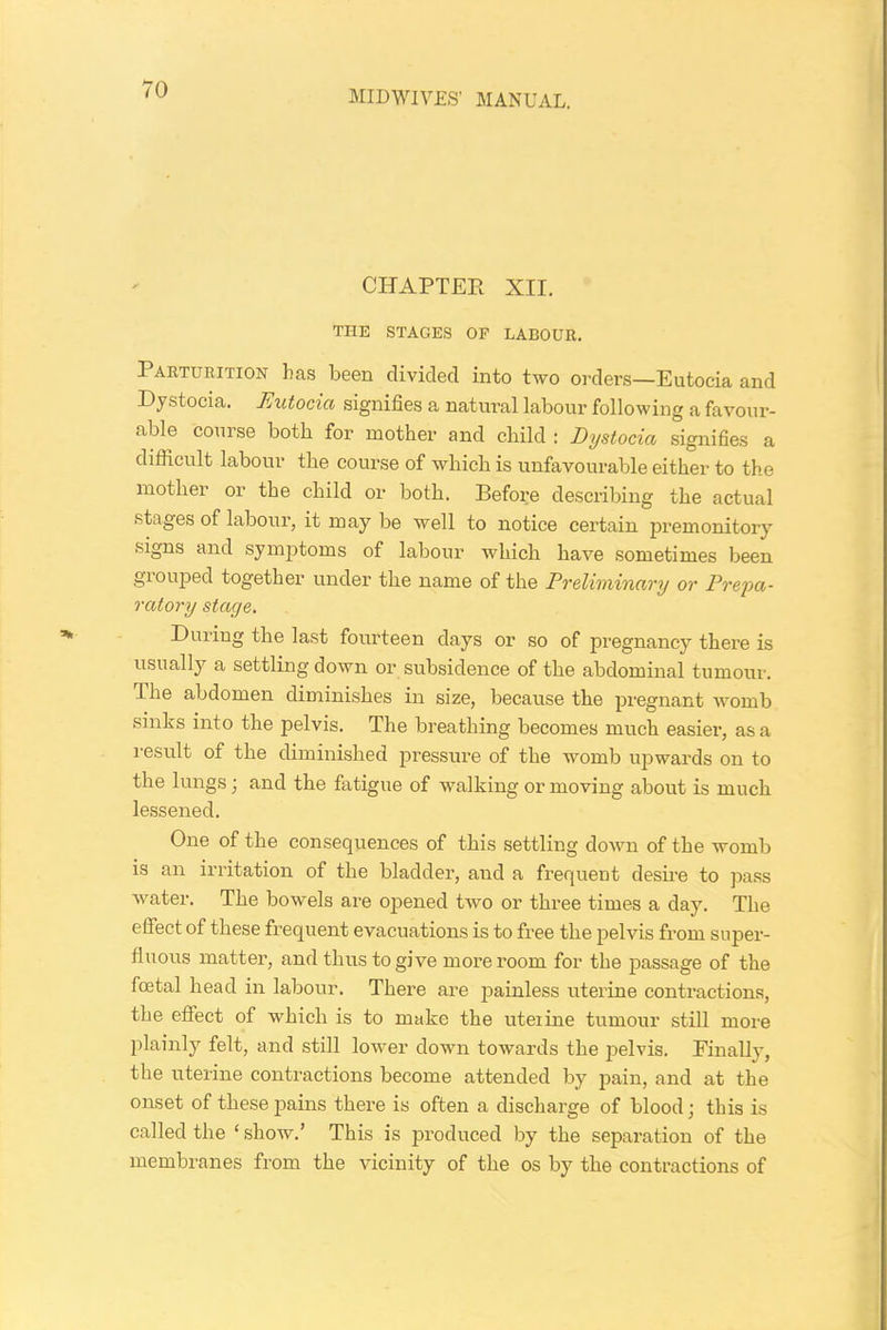 MIDWIVES' MANUAL. CHAPTER XII. THE STAGES OF LABOUR. 1 arturition has been divided into two orders—Eutocia and Dystocia. Eutocia signifies a natural labour following a favour- able course both for mother and child : Dystocia signifies a difficult labour the course of which is unfavourable either to the mother or the child or both. Before describing the actual stages of labour, it may be well to notice certain premonitory signs and symptoms of labour which have sometimes been grouped together under the name of the Preliminary or Prepa- ratory stage. During the last fourteen days or so of pregnancy there is usually a settling down or subsidence of the abdominal tumour. The abdomen diminishes in size, because the pregnant womb sinks into the pelvis. The breathing becomes much easier, as a result of the diminished pressure of the womb upwards on to the lungs; and the fatigue of walking or moving about is much lessened. One of the consequences of this settling down of the womb is an irritation of the bladder, and a frequent desire to pass water. The bowels are opened two or three times a day. The effect of these frequent evacuations is to free the pelvis from super- fluous matter, and thus to give more room for the passage of the foetal head in labour. There are painless uterine contractions, the effect of which is to make the uteiine tumour still more plainly felt, and still lower down towards the pelvis. Finally, the uterine contractions become attended by pain, and at the onset of these pains there is often a discharge of blood; this is called the ‘ show.’ This is produced by the separation of the membranes from the vicinity of the os by the contractions of