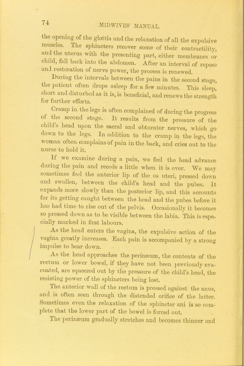 MIDWIVES' MANUAL. the opening of the glottis and the relaxation of all the expulsive muscles. The sphincters recover some of their contractility, and the uterus with the presenting part, either membranes or child, fall back into the abdomen. After an interval of repose and restoration of nerve power, the process is renewed. During the intervals between the pains in the second stage, the patient often drops asleep for a few minutes. This sleep, short and disturbed as it is, is beneficial, and renews the strength for further efforts. Cramp in the legs is often complained of during the progress of the second stage. It results from the pressure of the child s head upon the sacral and obturator nerves, which go down to the legs. In addition to the cramp in the legs, the woman often complains of pain in the back, and cries out to the nurse to hold it. If we examine during a pain, we feel the head advance during the pain and recede a little when it is over. We may sometimes feel the anterior lip of the os uteri, pressed down and swollen, between the child’s head and the pubes. It expands more slowly than the posterior lip, and this accounts foi its getting caught between the head and the pubes before it has had time to rise out of the pelvis. Occasionally it becomes so piessed down as to be visible between the labia. This is espe- cially marked in first labours. As the head enters the vagina, the expulsive action of the vagina greatly increases. Each pain is accompanied by a strong impulse to bear down. As the head approaches the perinseum, the contents of the rectum or lower bowel, if they have not been previously eva- cuated, are squeezed out by the pressure of the child’s head, the resisting power of the sphincters being lost. The anterior wall of the rectum is pressed against the anus, and is often seen through the distended orifice of the latter. Sometimes even the relaxation of the sphincter ani is so com- plete that the lower part of the bowel is forced out. The perimeum gradually stretches and becomes thinner and