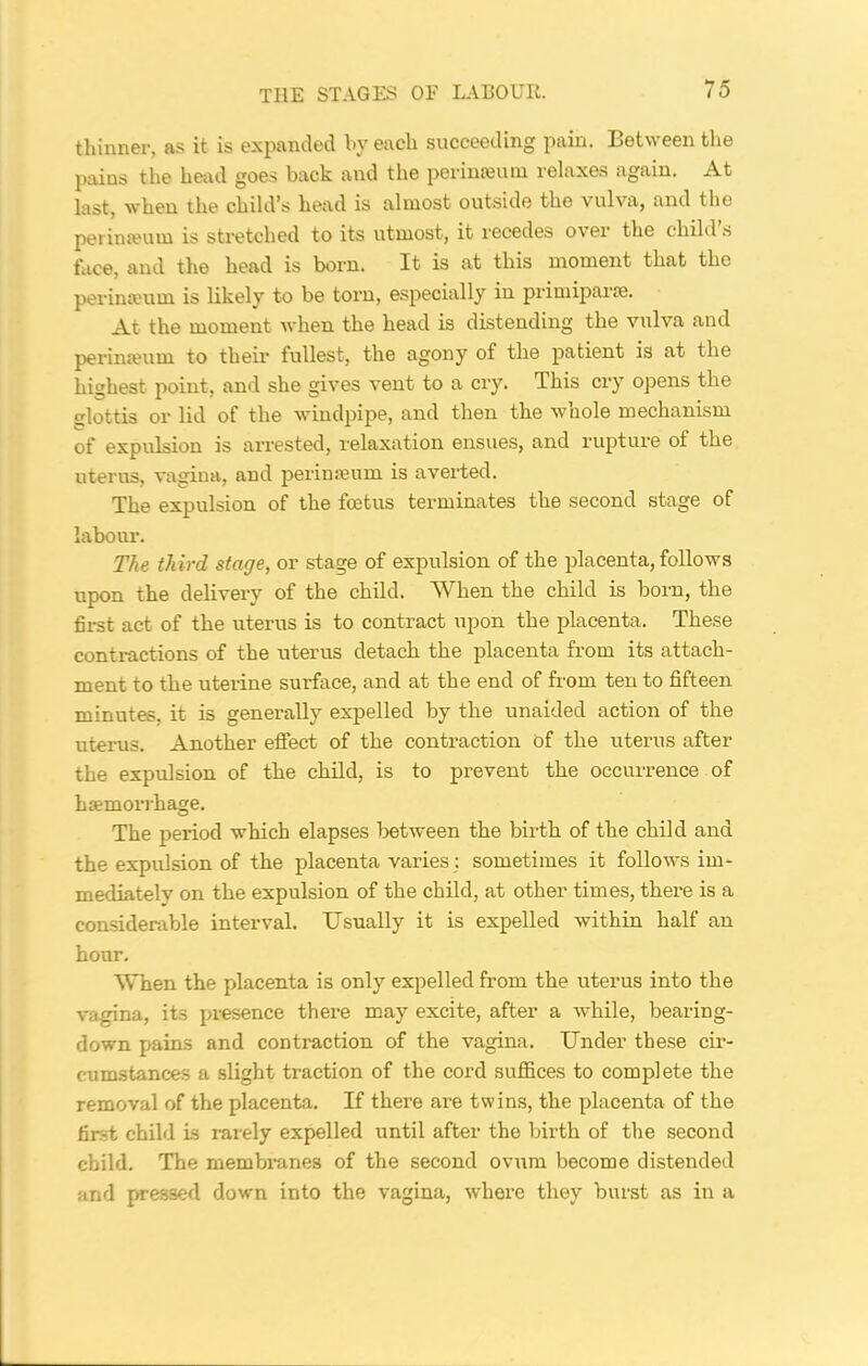 thinner, as it is expanded by each succeeding pain. Between the pains the head goes back and the perinseum relaxes again. At last, when the child’s head is almost outside the vulva, and the per in a?u m is stretched to its utmost, it recedes o\ei the child s face, and the head is born. It is at this moment that the perinseum is likely to be torn, especially in primiparre. At the moment when the head is distending the vulva and perimeum to their fullest, the agony of the patient is at the highest point, and she gives vent to a cry. This cry opens the glottis or lid of the windpipe, and then the whole mechanism of expulsion is arrested, relaxation ensues, and rupture of the uterus, vagina, and perimeum is averted. The expulsion of the foetus terminates the second stage of labour-. The third stage, or stage of expulsion of the placenta, follows upon the delivery of the child. When the child is born, the first act of the uterus is to contract upon the placenta. These contractions of the uterus detach the placenta from its attach- ment to the uterine surface, and at the end of from ten to fifteen minutes, it is generally expelled by the unaided action of the uterus. Another effect of the contraction of the uterus after the expulsion of the child, is to prevent the occurrence of haemorrhage. The period which elapses between the birth of the child and the expulsion of the placenta varies : sometimes it follows im- mediately on the expulsion of the child, at other times, there is a considerable interval. Usually it is expelled within half an hour. When the placenta is only expelled from the uterus into the vagina, its presence there may excite, after a while, bearing- down pains and contraction of the vagina. Under these cir- cumstances a slight traction of the cord suffices to complete the removal of the placenta. If there are twins, the placenta of the first child is rarely expelled until after the birth of the second child. The membranes of the second ovum become distended and pressed down into the vagina, where they burst as in a