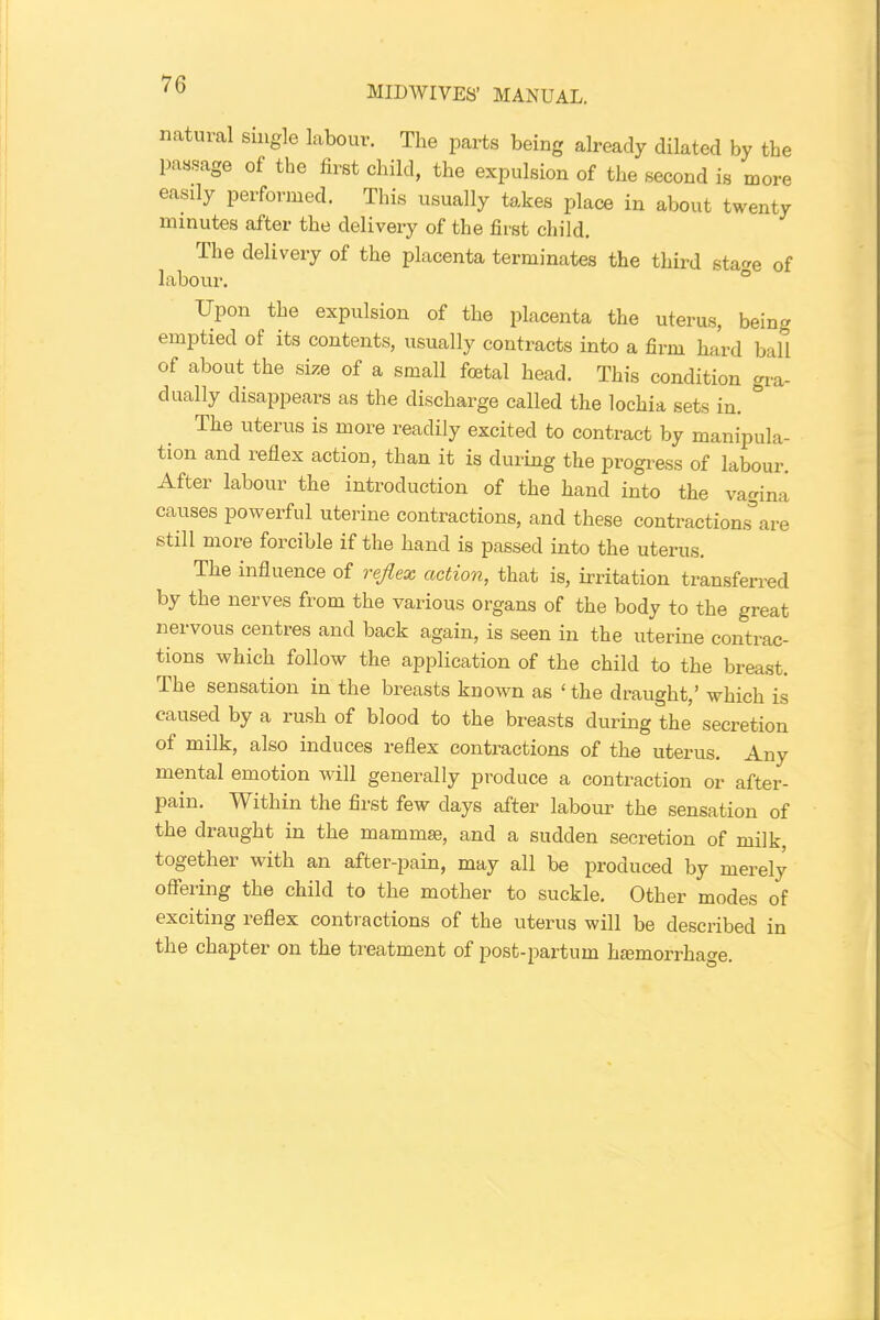 MIDWIVES’ MANUAL. natural single labour. The parts being already dilated by the passage of the first child, the expulsion of the second is more easily performed. This usually takes place in about twenty minutes after the delivery of the first child. The delivery of the placenta terminates the third sta<*e of labour. Upon the expulsion of the placenta the uterus, being emptied of its contents, usually contracts into a firm hard ball of about the size of a small foetal head. This condition gra- dually disappears as the discharge called the lochia sets in. The uterus is more readily excited to contract by manipula- tion and reflex action, than it is during the progress of labour. After labour the introduction of the hand into the vagina causes powerful uterine contractions, and these contractions’are still more forcible if the hand is passed into the uterus. The influence of reflex action, that is, irritation transferred by the nerves from the various organs of the body to the great neivous centres and back again, is seen in the uterine contrac- tions which follow the application of the child to the breast. The sensation in the breasts kuown as ‘ the draught,’ which is caused by a rush of blood to the breasts during the secretion of milk, also induces reflex contractions of the uterus. Any mental emotion will generally produce a contraction or after- pain. Within the first few days after labour the sensation of the draught in the mammae, and a sudden secretion of milk, together with an after-pain, may all be produced by merely offering the child to the mother to suckle. Other modes of exciting reflex contractions of the uterus will be described in the chapter on the treatment of post-partum haemorrhage.