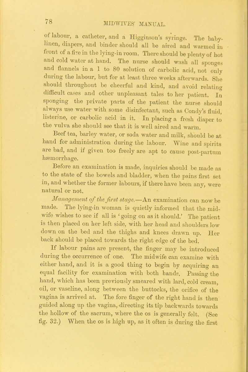 of labour, a catheter, and a Higginson’s syringe. The baby- linen, diapers, and binder should all be aired and warmed in front of a five in the lying-in room. There should be plenty of hot and cold water at hand. The nurse should wash all sponges and flannels in a 1 to 80 solution of carbolic acid, not only during the labour, but for at least three weeks afterwards. She should throughout be cheerful and kind, and avoid relating difficult cases and other unpleasant tales to her patient. In sponging the private parts of the patient the nurse should always use water with some disinfectant, such as Condy’s fluid, listerine, or carbolic acid in it. In placing a fresh diaper to the vulva she should see that it is well aired and warm. Beef tea, barley water, or soda water and milk, should be at hand for administration during the labour. Wine and spirits are bad, and if given too freely are apt to cause post-partum haemorrhage. Before an examination is made, inquiries should be made as to the state of the bowels and bladder, when the pains first set in, and whether the former labours, if there have been any, were natural or not. Management of the first stage.—An examination can now be made. The lying-in woman is quietly informed that the mid- wife wishes to see if all is ‘ going on as it should.’ The patient is then placed on her left side, with her head and shoulders low down on the bed and the thighs and knees drawn up. Her back should be placed towai’ds the right edge of the bed. If labour pains are present, the finger may be introduced during the occurrence of one. The midwife can examine with either hand, and it is a good thing to begin by acquiring an equal facility for examination with both hands. Passing the hand, which has been previously smeared with lard, cold cream, oil, or vaseline, along between the buttocks, the orifice of the vagina is arrived at. The fore finger of the right hand is then guided along up the vagina, directing its tip backwards towards the hollow of the sacrum, where the os is generally felt. (See fig. 32.) When the os is high up, as it often is during the first