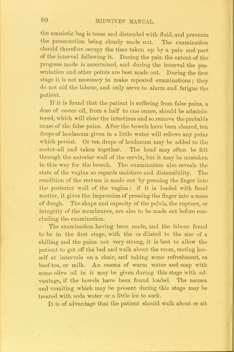 the amniotic bag is tense and distended with fluid, and prevents the presentation being clearly made out. The examination should therefore occupy the time taken up by a pain and part of the interval following it. During the pain the extent of the progress made is ascertained, and during the interval the pre- sentation and other points are best made out. During the first stage it is not necessary to make repeated examinations; they do not aid the labour, and only serve to alarm and fatigue the patient. If it is found that the patient is suffering from false pains, a dose of castor oil, from a half to one ounce, should be adminis- tered, which will clear the intestines and so remove the probable cause of the false pains. After the bowels have been cleared, ten drops of laudanum given in a little water will relieve any pains which persist. Or ten drops of laudanum may be added to the castor-oil and taken together. The head may often be felt through the anterior wall of the cervix, but it may be mistaken in this way for the breech. The examination also reveals the state of the vagina as regards moisture and distensibility. The condition of the rectum is made out by pressing the finger into the posterior wall of the vagina: if it is loaded with faecal matter, it gives the impression of pressing the finger into a mass of dough. The shape and capacity of the pelvis, the rupture, or integrity of the membranes, are also to be made out before con- cluding the examination. The examination having been made, and the labour found to be in the first stage, with the os dilated to the size of a shilling and the pains not very strong, it is best to allow the patient to get off the bed and walk about the room, resting her- self at intervals on a chair, and taking some refreshment, as beef-tea, or milk. An enema of warm water and soap with some olive oil in it may be given during this stage with ad- vantage, if the bowels have been found loaded. The nausea and vomiting which may be present during this stage may be treated with soda water or a little ice to suck. It is of advantage that the patient should walk about or sit