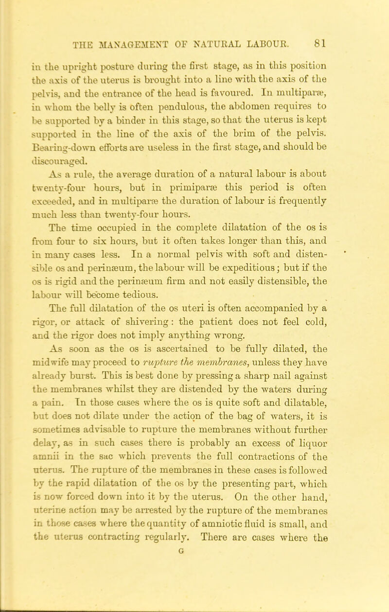 in the upright posture during the first stage, as in this position the axis of the uterus is brought into a lino with the axis of the pelvis, and the entrance of the head is favoured. In multipara?, in whom the belly is often pendulous, the abdomen requires to be supported by a binder in this stage, so that the uterus is kept supported in the line of the axis of the brim of the pelvis. Bearing-down efforts are useless in the first stage, and should be discouraged. As a rule, the a verage duration of a natural labour is about twenty-four hours, but in primipara? this period is often exceeded, and in multipara? the duration of labour is frequently much less than twenty-four hours. The time occupied in the complete dilatation of the os is from four to six hours, but it often takes longer than this, and in many cases less. In a normal pelvis with soft and disten- sible os and perinseum, the labour will be expeditious; but if the os is rigid and the perinseum firm and not easily distensible, the labour will become tedious. The full dilatation of the os uteri is often accompanied by a rigor, or attack of shivering : the patient does not feel cold, and the rigor does not imply anything wrong. As soon as the os is ascertained to be fully dilated, the midwife may proceed to rupture the membranes, unless they have already burst. This is best done by pressing a sharp nail against the membranes whilst they are distended by the waters during a pain. In those cases where the os is quite soft and dilatable, but does not dilate under the action of the bag of waters, it is sometimes advisable to rupture the membranes without further delay, as in such cases there is probably an excess of liquor amnii in the sac which prevents the full contractions of the uterus. The rupture of the membranes in these cases is followed by the rapid dilatation of the os by the presenting part, which is now forced down into it by the uterus. On the other hand, uterine action may be arrested by the rupture of the membranes in those cases where the quantity of amniotic fluid is small, and the uterus contracting regularly. There are cases where the G