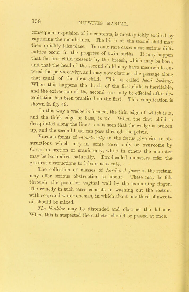 consequent expulsion of its contents, is most quickly excited by rupturing the membranes. The birth of the second child may then quickly take place. In some rare cases most serious diffi- culties occur in the progress of twin births. It may happen that the first child presents by the breech, which may be born, and that the head of the second child may have meanwhile en- tered the pelvic cavity, and may now obstruct the passage along that canal of the first child. This is called head locking. When this happens the death of the first child is inevitable, and the extraction of the second can only be effected after de- capitation has been practised on the first. This complication is shown in fig. 49. In this way a wedge is formed, the thin edge of which is d, and the thick edge, or base, is eg. When the first child is decapitated along the line a b it is seen that the wedge is broken up, and the second head can pass through the pelvis. Various forms of monstrosity in the foetus give rise to ob- structions which may in some cases only be overcome by Ctesarian section or craniotomy, while in others the monster may be bom alive naturally. Two-headed monsters offer the greatest obstructions to labour as a rule. The collection of masses of hardened Juices in the rectum may offer serious obstruction to labour. These may be felt through the posterior vaginal wall by the examining finger. The remedy in such cases consists in washing out the rectum with soap-and-water enemas, in which about one-third of sweet- oil should be mixed. The bladder may be distended and obstruct the labour.. When this is suspected the catheter should be passed at once.