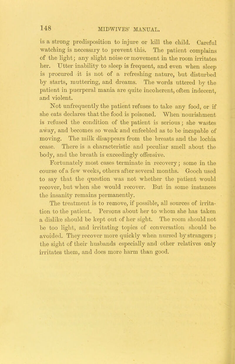 is a strong predisposition to injure or kill the child. Careful watching is necessary to prevent this. The patient complains of the light; any slight noise or movement in the room irritates her. Utter inability to sleep is frequent, and even when sleep is procured it is not of a refreshing nature, but disturbed by starts, muttering, and dreams. The words uttered by the patient in puerperal mania are quite incoherent, often indecent, and violent. Not unfrequent]y the patient refuses to take any food, or if she eats declares that the food is poisoned. When nourishment is refused the condition of the patient is serious; she wastes away, and becomes so weak and enfeebled as to be incapable of moving. The milk disappears from the breasts and the lochia cease. There is a characteristic and peculiar smell about the body, and the breath is exceedingly offensive. Fortunately most cases terminate in recovery; some in the course of a few weeks, others after several months. Gooch used to say that the question was not whether the patient would recover, but when she would recover. But in some instances the insanity remains permanently. The treatment is to remove, if possible, all sources of irrita- tion to the patient. Persons about her to whom she has taken a dislike should be kept out of her sight. The room should not be too light, and irritating topics of conversation should be avoided. They recover more quickly when nursed by strangers ; the sight of their husbands especially and other relatives only irritates them, and does more harm than good.