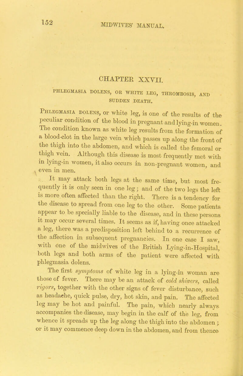 CHAPTER XXVII. PHLEGMASIA DOLENS, OR WHITE LEG, THROMBOSIS, AND SUDDEN DEATH. Phlegmasia dolens, or white leg, is one of the results of the peculiar condition of the blood in pregnant and lying-in women. The condition known as white leg results from the formation of a blood-clot in the large vein which passes up along the front of the thigh into the abdomen, and which is called the femoral or thigh vein. Although this disease is most frequently met with in lying-in women, it also occurs in non-pregnant women, and ,, even in men. It may attack both legs at the same time, but most fre- quently it is only seen in one leg; and of the two legs the left is more often affected than the right. There is a tendency for the disease to spread from one leg to the other. Some patients appeal to be specially liable to the disease, and in these persons it may occur several times. It seems as if, having once attacked a leg, there was a predisposition left behind to a recurrence of the affection in subsequent pregnancies. In one case I saw, with one of the midwives of the British Lying-in-Hospital, both legs and both arms of the patient were affected with phlegmasia dolens. The first symptoms of white leg in a lying-in woman are those of fever. There may be an attack of cold shivers, called rigors, together with the other signs of fever disturbance, such as headache, quick pulse, dry, hot skin, and pain. The affected leg may be hot and painful. The pain, which nearly always accompanies the disease, may begin in the calf of the leg, from whence it spreads up the leg along the thigh into the abdomen ; or it may commence deep down in the abdomen, and from thence