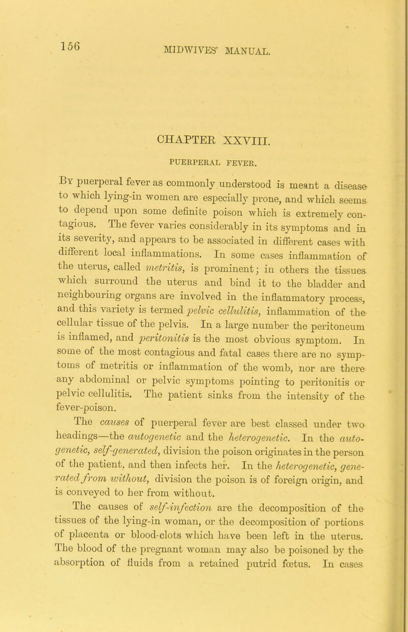 CHAPTER XXVIII. PUERPERAL FEVER. By puerperal fever as commonly understood is meant a disease to which lying-in women are especially prone, and which seems to depend upon some definite poison which is extremely con- tagious. The fever varies considerably in its symptoms and in its seveiity, and appears to be associated in different cases with diffeient local inflammations. In some cases inflammation of the uteius, called metritis, is prominent; in othei’s the tissues which surround the uterus and bind it to the bladder and neighbouring organs are involved in the inflammatory process, and this variety is termed 'pelvic cellulitis, inflammation of the cellular tissue of the pelvis. In a large number the peritoneum is inflamed, and peritonitis is the most obvious symptom. In some of the most contagious and fatal cases there are no symp- toms of metritis or inflammation of the womb, nor are there any abdominal or pelvic symptoms pointing to peritonitis ox* pelvic cellulitis. The patient sinks from the intensity of the fever-poison. The causes of puerperal fever are best classed under two headings—the autogenetic and the heterogenetic. In the auto- genetic, self-generated, division the poison originates in the pei’son of the patient, and then infects her. In the heterogenetic, gene- rated from without, division the poison is of foreign origin, and is conveyed to her from without. The causes of self-infection are the decomposition of the tissues of the lying-in woman, or the decomposition of portions of placenta or blood-clots which have been left in the uterus. The blood of the pregnant woman may also be poisoned by the absolution of fluids from a retained putrid foetus. In cases