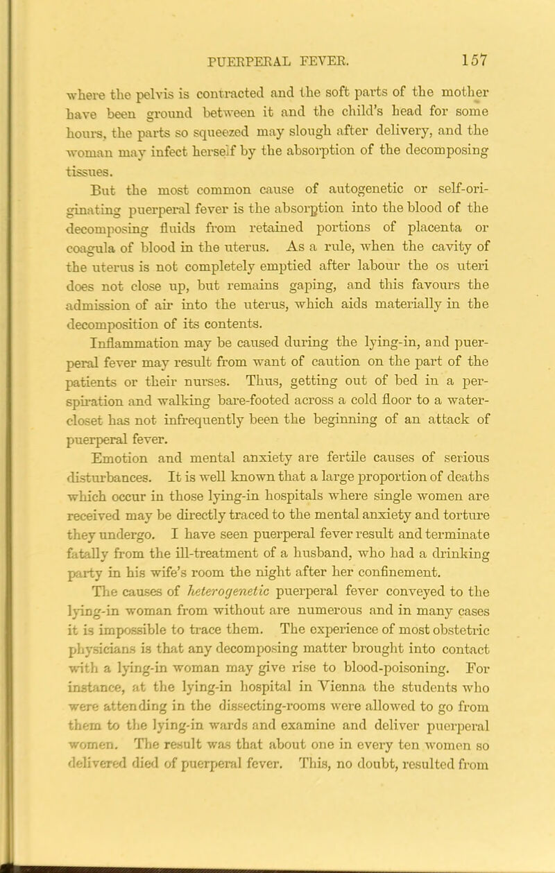 where the pelvis is contracted and the soft parts of the mother have been ground between it and the child’s head for some hours., the parts so squeezed may slough after delivery, and the woman may infect herself by the absorption of the decomposing tissues. But the most common cause of autogenetic or self-ori- ginating puerperal fever is the absorption into the blood of the decomposing fluids from retained portions of placenta or coagula of blood in the uterus. As a rule, when the cavity of the uterus is not completely emptied after labour the os uteri does not close up, but remains gaping, and this favours the admission of air into the uterus, which aids matei'ially in the decomposition of its contents. Inflammation may be caused during the lying-in, and puer- peral fever may result from want of caution on the part of the patients or their nurses. Thus, getting out of bed in a per- spiration and walking bare-footed across a cold floor to a water- closet has not infrequently been the beginning of an attack of puerperal fever. Emotion and mental anxiety are fertile causes of serious disturbances. It is well known that a large proportion of deaths which occur in those lying-in hospitals where single women are received may be directly traced to the mental anxiety and torture they undergo. I have seen puei'peral fever result and terminate fatally from the ill-treatment of a husband, who had a drinking party in his wife’s room the night after her confinement. The causes of heterogenetic puerperal fever conveyed to the lying-in woman from without are numerous and in many cases it is impossible to trace them. The experience of most obsteti-ic physicians is that any decomposing matter brought into contact with a lying-in woman may give rise to blood-poisoning. For instance, at the lying-in hospital in Yienna the students who were attending in the dissecting-rooms were allowed to go from them to the lying-in wards and examine and deliver puerperal women. The result was that about one in every ten women so delivered died of puerperal fever. This, no doubt, resulted from