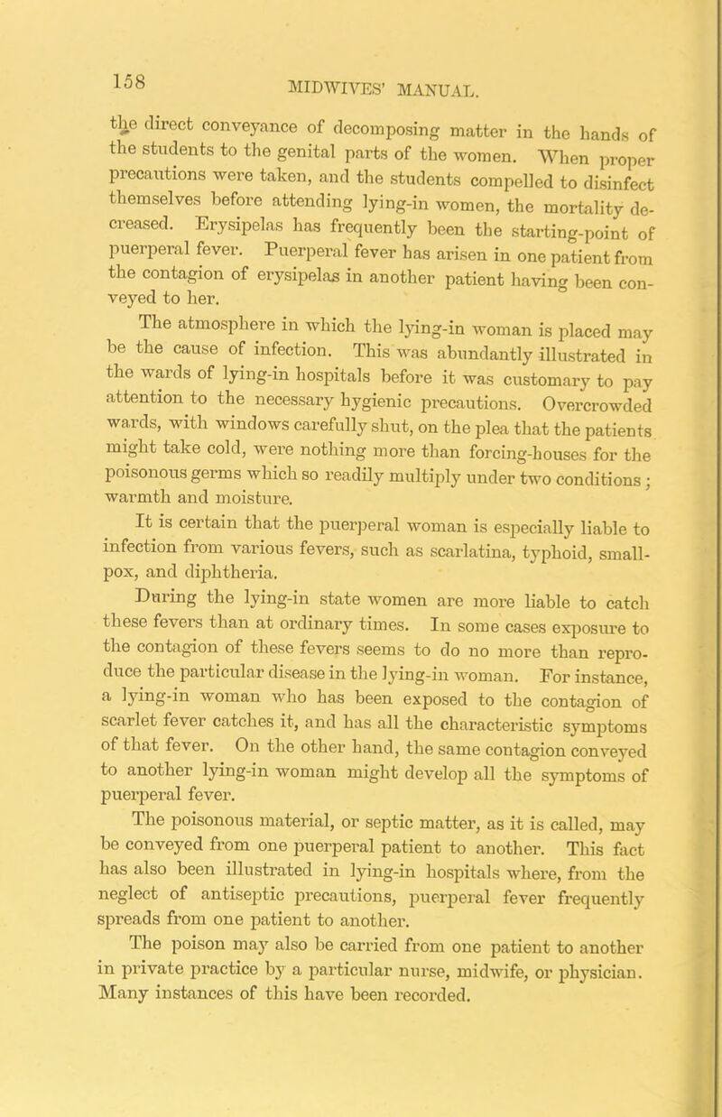 the direct conveyance of decomposing matter in the hands of the students to the genital parts of the women. When proper precautions were taken, and the students compelled to disinfect themselves before attending lying-in women, the mortality de- creased. Erysipelas has frequently been the starting-point of puerperal fever. Puerperal fever has arisen in one patient from the contagion of erysipelas in another patient having been con- veyed to her. The atmosphere in which the lying-in woman is placed may be the cause of infection. This was abundantly illustrated in the wards of lying-in hospitals before it was customary to pay attention to the necessary hygienic precautions. Overcrowded wards, with windows carefully shut, on the plea that the patients might take cold, were nothing more than forcing-houses for the poisonous germs which so readily multiply under two conditions : warmth and moisture. It is certain that the puerperal woman is especially liable to infection from various fevers, such as scarlatina, typhoid, small- pox, and diphtheria. During the lying-in state women are more liable to catch these fevers than at ordinary times. In some cases exposure to the contagion of these fevers seems to do no more than repro- duce the pai ticular disease in the lying-in woman. For instance, a lying-in woman who has been exposed to the contagion of scarlet fever catches it, and has all the characteristic symptoms of that fever. On the other hand, the same contagion conveyed to another lying-in woman might develop all the symptoms of puerperal fever. The poisonous material, or septic matter, as it is called, may be conveyed from one puerperal patient to another. This fact has also been illustrated in lying-in hospitals where, from the neglect of antiseptic precautions, puerperal fever frequently spreads from one patient to another. The poison may also be carried from one patient to another in private practice by a particular nurse, midwife, or physician. Many instances of this have been recorded.