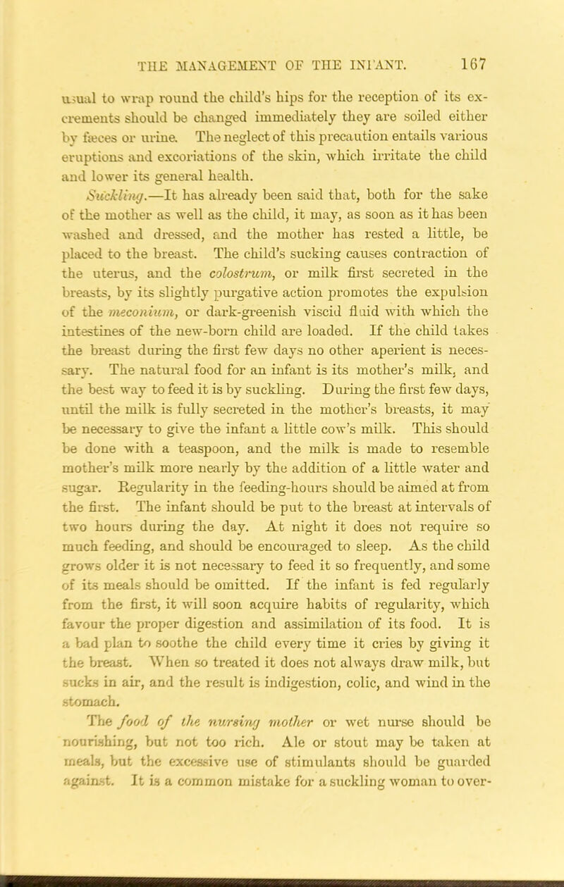 usual to wrap round the child’s hips for the reception of its ex- crements should be changed immediately they are soiled either by faeces or urine. The neglect of this precaution entails various eruptions and excoriations of the skin, which irritate the child and lower its general health. Suckling.—It has already been said that, both for the sake of the mother as well as the child, it may, as soon as it has been washed and dressed, and the mother has rested a little, be placed to the breast. The child’s sucking causes contraction of the uterus, and the colostrum, or milk first secreted in the breasts, by its slightly purgative action promotes the expulsion of the meconium, or dark-greenish viscid fluid with which the intestines of the new-born child are loaded. If the child takes the breast during the first few days no other aperient is neces- sary. The natural food for an infant is its mother’s milk, and the best way to feed it is by suckling. During the first few days, until the milk is fully secreted in the mother’s breasts, it may be necessary to give the infant a little cow’s milk. This should be done with a teaspoon, and the milk is made to resemble mother’s milk more nearly by the addition of a little water and sugar. Regularity in the feeding-hours should be aimed at from the first. The infant should be put to the breast at intervals of two hours during the day. At night it does not require so much feeding, and should be encouraged to sleep. As the child grows older it is not necessary to feed it so frequently, and some of its meals should be omitted. If the infant is fed regularly from the first, it will soon acquire habits of regularity, which favour the proper digestion and assimilation of its food. It is a bad plan to soothe the child every time it cries by giving it the breast. When so treated it does not always draw milk, but sucks in air, and the result is indigestion, colic, and wind in the stomach. The food of the nursing mother or wet nurse should be nourishing, but not too rich. Ale or stout may be taken at meals, but the excessive use of stimulants should be guarded against. It is a common mistake for a suckling woman to over-