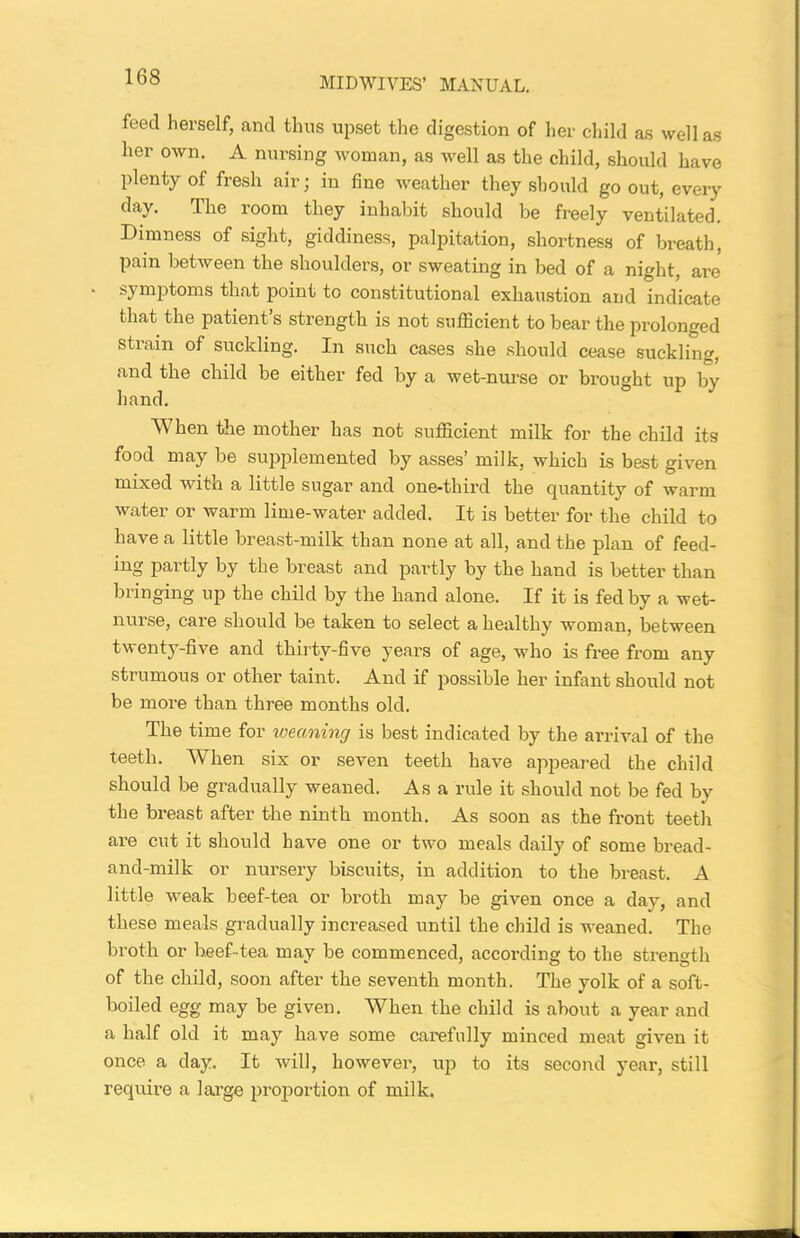 feed herself, and thus upset the digestion of her child as well as her own. A nursing woman, as well as the child, should have plenty of fresh air; in fine weather they should go out, every day. The room they inhabit should be freely ventilated. Dimness of sight, giddiness, palpitation, shortness of breath, pain between the shoulders, or sweating in bed of a night, are symptoms that point to constitutional exhaustion and indicate that the patient’s strength is not sufficient to bear the prolonged strain of suckling. In such cases she should cease suckling, and the child be either fed by a wet-nurse or brought up by hand. When the mother has not sufficient milk for the child its food may be supplemented by asses’ milk, which is best given mixed with a little sugar and one-third the quantity of warm water or warm lime-water added. It is better for the child to have a little breast-milk than none at all, and the plan of feed- ing partly by the breast and partly by the hand is better than bringing up the child by the hand alone. If it is fed by a wet- nurse, care should be taken to select a healthy woman, between twenty-five and thirty-five years of age, who is free from any strumous or other taint. And if possible her infant should not be more than three months old. The time for weaning is best indicated by the arrival of the teeth. When six or seven teeth have appeared the child should be gradually weaned. Asa rule it should not be fed by the breast after the ninth month. As soon as the front teeth are cut it should have one or two meals daily of some bread- and-milk or nursery biscuits, in addition to the breast. A little weak beef-tea or broth may be given once a day, and these meals gradually increased until the child is weaned. The broth or beef-tea may be commenced, according to the strength of the child, soon after the seventh month. The yolk of a soft- boiled egg may be given. When the child is about a year and a half old it may have some carefully minced meat given it once a day. It will, however, up to its second year, still require a large proportion of milk.