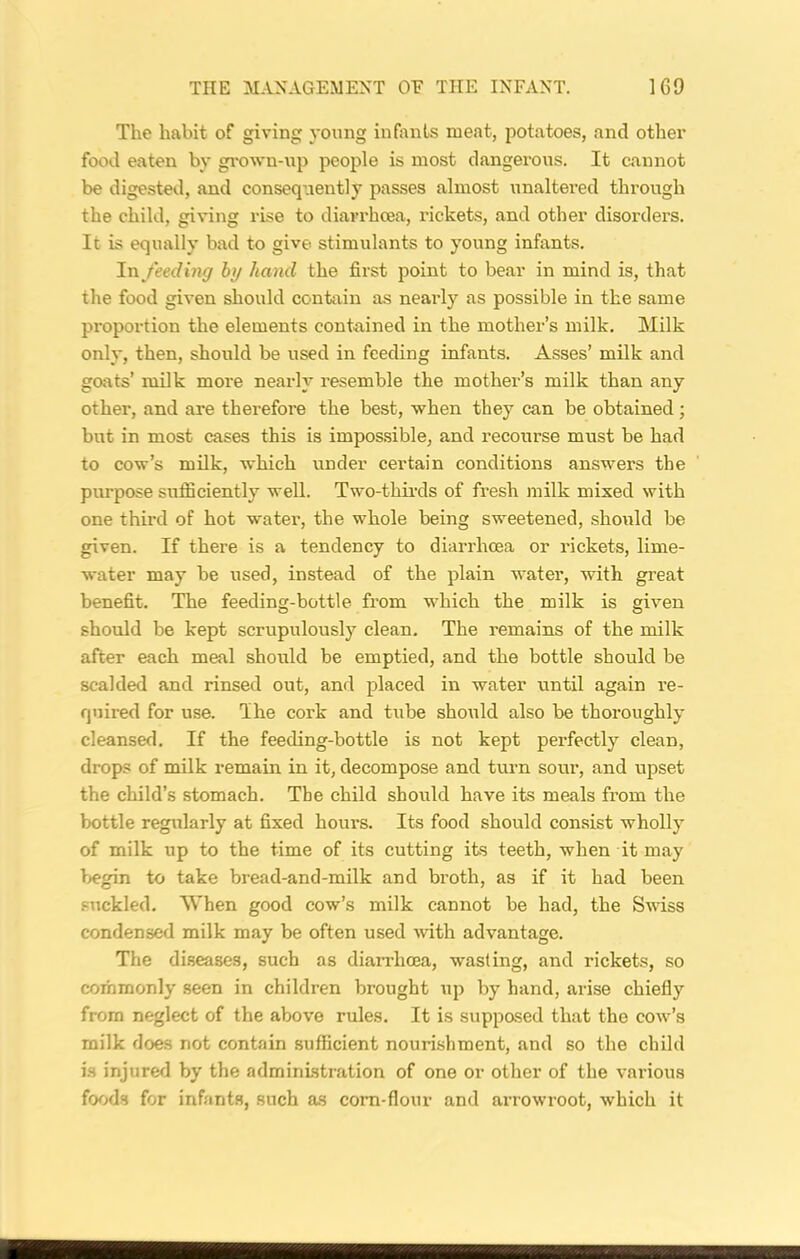 The habit of giving young infants meat, potatoes, and other food eaten by grown-up people is most dangerous. It cannot be digested, and consequently passes almost unaltered through the child, giving rise to diarrhoea, rickets, and other disorders. It is equally bad to give stimulants to young infants. In feeding by hand the first point to bear in mind is, that the food given should contain as nearly as possible in the same proportion the elements contained in the mother’s milk. Milk only, then, should be used in feeding infants. Asses’ milk and goats’ milk more nearly resemble the mothex'’s milk than any other, and are therefore the best, when they can be obtained; but in most cases this is impossible, and recourse must be had to cow’s milk, which under certain conditions answers the purpose sufficiently well. Two-thirds of fresh milk mixed with one third of hot water, the whole being sweetened, should be given. If there is a tendency to diarrhoea or rickets, lime- water may be used, instead of the plain water, with great benefit. The feeding-bottle from which the milk is given should be kept scrupulously clean. The remains of the milk after each meal should be emptied, and the bottle should be scalded and rinsed out, and placed in water until again re- quired for use. Ihe cork and tube should also be thoroughly cleansed. If the feeding-bottle is not kept perfectly clean, drops of milk remain in it, decompose and turn sour, and upset the child’s stomach. The child should have its meals from the bottle regularly at fixed hours. Its food should consist wholly of milk up to the time of its cutting its teeth, when it may begin to take bread-and-milk and broth, as if it had been suckled. When good cow’s milk cannot be had, the Swiss condensed milk may be often used with advantage. The diseases, such as diarrhoea, wasting, and rickets, so commonly seen in children brought up by hand, arise chiefly from neglect of the above rules. It is supposed that the cow’s milk does not contain sufficient nourishment, and so the child is injured by the administration of one or other of the various foods for infants, such as corn-flour and arrowroot, which it