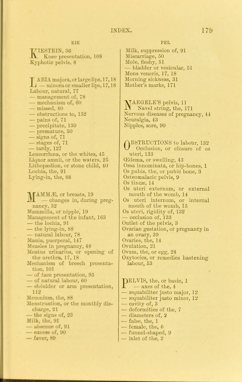 K1E XIESTEIN, 36 Knee presentation, 108 Kyphotic pelvis, S IABIA majora, or large lips, 17,18 J — minora or smaller lips, 17,18 Labour, natural, 77 — management of, 7S — mechanism of, 60 — missed, 40 — obstructions to, 132 — pains of, 71 — precipitate, 130 — premature, 50 — signs of, 71 — stages of, 71 — tardy, 127 Leucorrhcea, or the whites, 45 . Liquor amnii, or the waters, 25 Lithopsedion, or stone child, 40 Lochia, the, 91 Lying-in, the, 88 TAMiliE, or breasts, 19 111 — changes in, during preg- nancy, 32 Mammilla, or nipple, 19 Management of the infant, 163 — the lochia, 91 — the lying-in, 88 — natural labour, 78 Mania, puerperal, 147 Measles in pregnancy, 48 Meatus urinarius, or opening of the urethra, 17,18 Mechanism of breech presenta- tion, 101 — of face presentation, 95 — of natural labour, 60 — shoulder or arm presentation, 112 Meconium, the, 88 Menstruation, or the monthly dis- charge, 21 — the signs of, 23 Milk, the, 91 — absence of, 91 — excess of, 90 — fever, 89 PEL Milk, suppression of, 91 Miscarriage, 50 Mole, fleshy, 51 — bladder or vesicular, 51 Mons veneris, 17, 18 Morning sickness, 31 Mother’s marks, 171 AEGELE’S pelvis, 11 Navel string, the, 171 Nervous diseases of pregnancy, 44 Neuralgia, 43 Nipples, sore, 90 Obstructions to labohr, 132 Occlusion, or closure of os uteri, 133 (Edema, or swelling, 43 Ossa innominatd, or hip-bones, 1 Os pubis, the, or pubib bone, 3 Osteomalacic pelvis, 9 Os tine®, 14 Os uteri externum, or external mouth of the womb, 14 Os uteri internum, or interilal mouth of the womb, 15 Os uteri, rigidity of, 132 — occlusion of, 133 Outlet of the pelvis, 3 Ovarian gestation, of pregnancy in an ovary, 39 Ovaries, the, 14 Ovulation, 21 Ovum, the, or egg, 24 Oxytocics, or remedies hastening labour, 53 PELVIS, the, or basin, 1 — axes of the, 4 — sequabiliter justo major, 12 — sequabiliter justo minor, 12 — cavity of, 3 — deformities of the, 7 — diameters of, 2 — false, the, 1 — female, the, 6 — funnel-shaped, 9 — inlet of the, 2