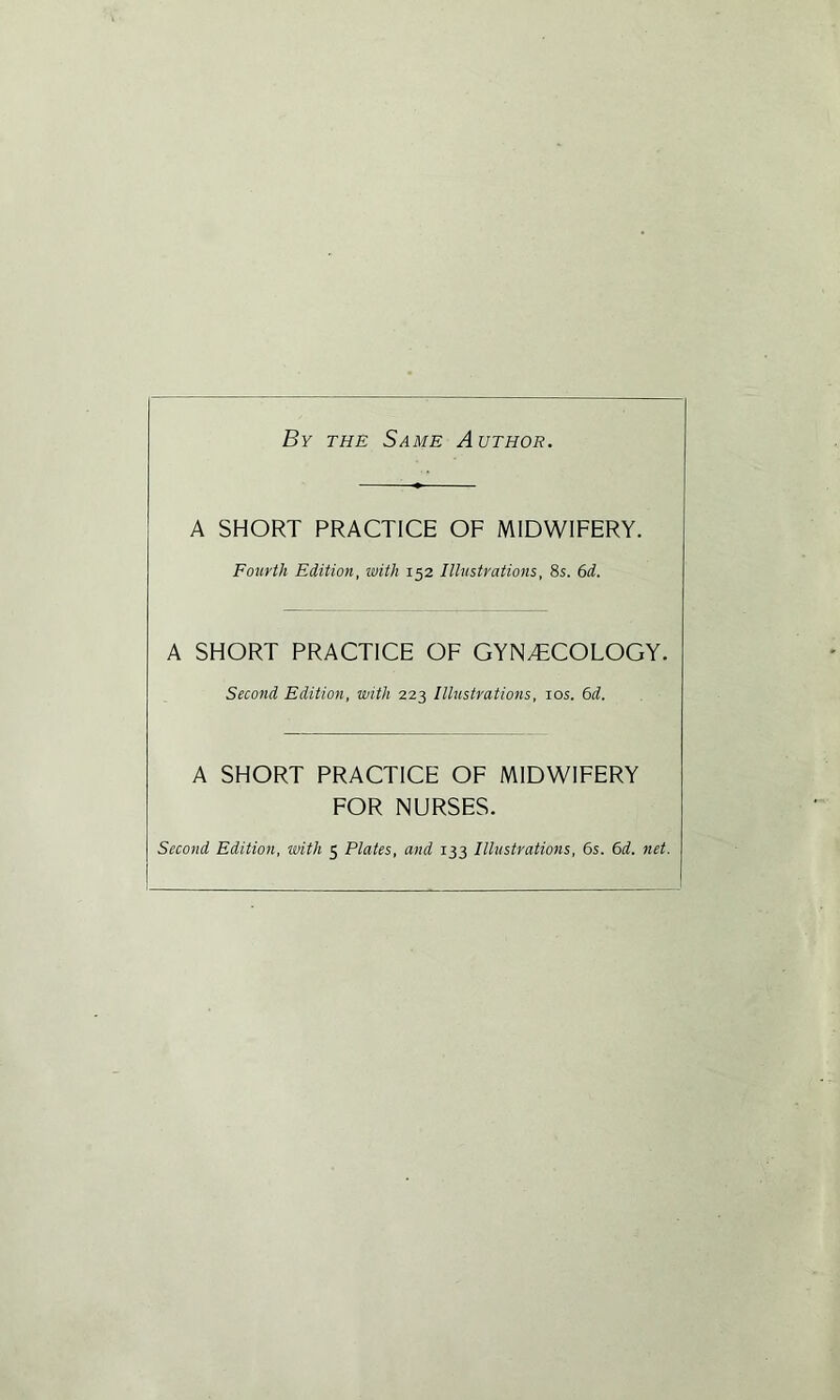By the Same Author. A SHORT PRACTICE OF MIDWIFERY. Fourth Edition, with 152 Illustrations, 8s. 6d. A SHORT PRACTICE OF GYNAECOLOGY. Second Edition, with 223 Illustrations, 10s. 6d. A SHORT PRACTICE OF MIDWIFERY FOR NURSES. Second Edition, with 5 Plates, and 133 Illustrations, 6s. 6d. net.