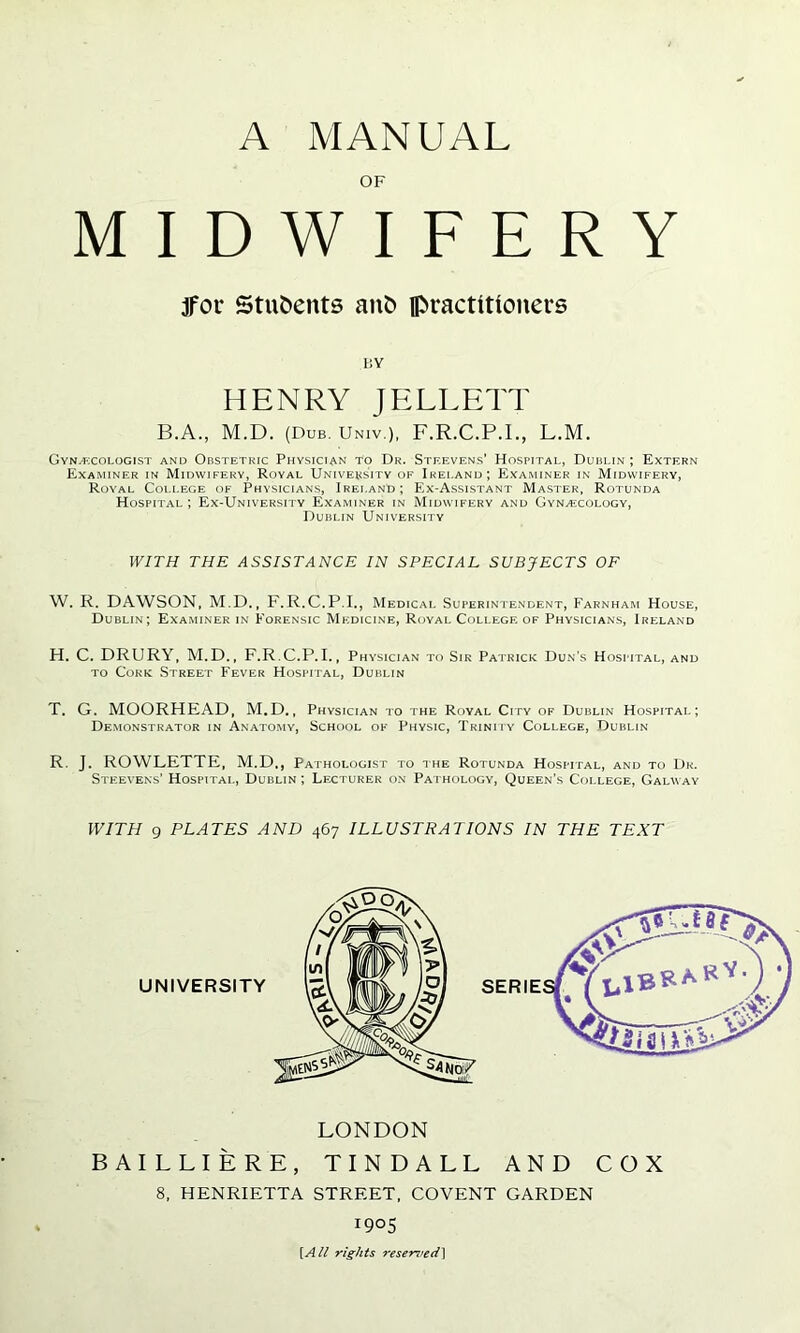 A MANUAL M tfor Students ant> practitioners I D W I F E R Y HENRY JELLETT B.A., M.D. (Dub. Univ.), F.R.C.P.L, L.M. Gynecologist and Obstetric Physician to Dr. Steevens’ Hospital, Dublin ; Extern Examiner in Midwifery, Royal University of Ireland; Examiner in Midwifery, Royal College of Physicians, Ireland; Ex-Assistant Master, Rotunda Hospital ; Ex-University Examiner in Midwifery and Gynecology, Dublin University WITH THE ASSISTANCE IN SPECIAL SUBJECTS OF W. R. DAWSON, M.D., F.R.C.P.I., Medical Superintendent, Farnham House, Dublin; Examiner in Forensic Medicine, Royal College of Physicians, Ireland H. C. DRURY, M.D., F.R.C.P.I., Physician to Sir Patrick Dun's Hospital, and to Cork Street Fever Hospital, Dublin T. G. MOORHEAD, M.D., Physician to the Royal City of Dublin Hospital; Demonstrator in Anatomy, School of Physic, Trinity College, Dublin R. J. ROWLETTE, M.D,, Pathologist to the Rotunda Hospital, and to Dr. Steevens’ Hospital, Dublin ; Lecturer on Pathology, Queen’s College, Galway WITH 9 PLATES AND 467 ILLUSTRATIONS IN THE TEXT LONDON BAILLIERE, TINDALL AND COX 8, HENRIETTA STREET, COVENT GARDEN 1905 [All rights reserved]