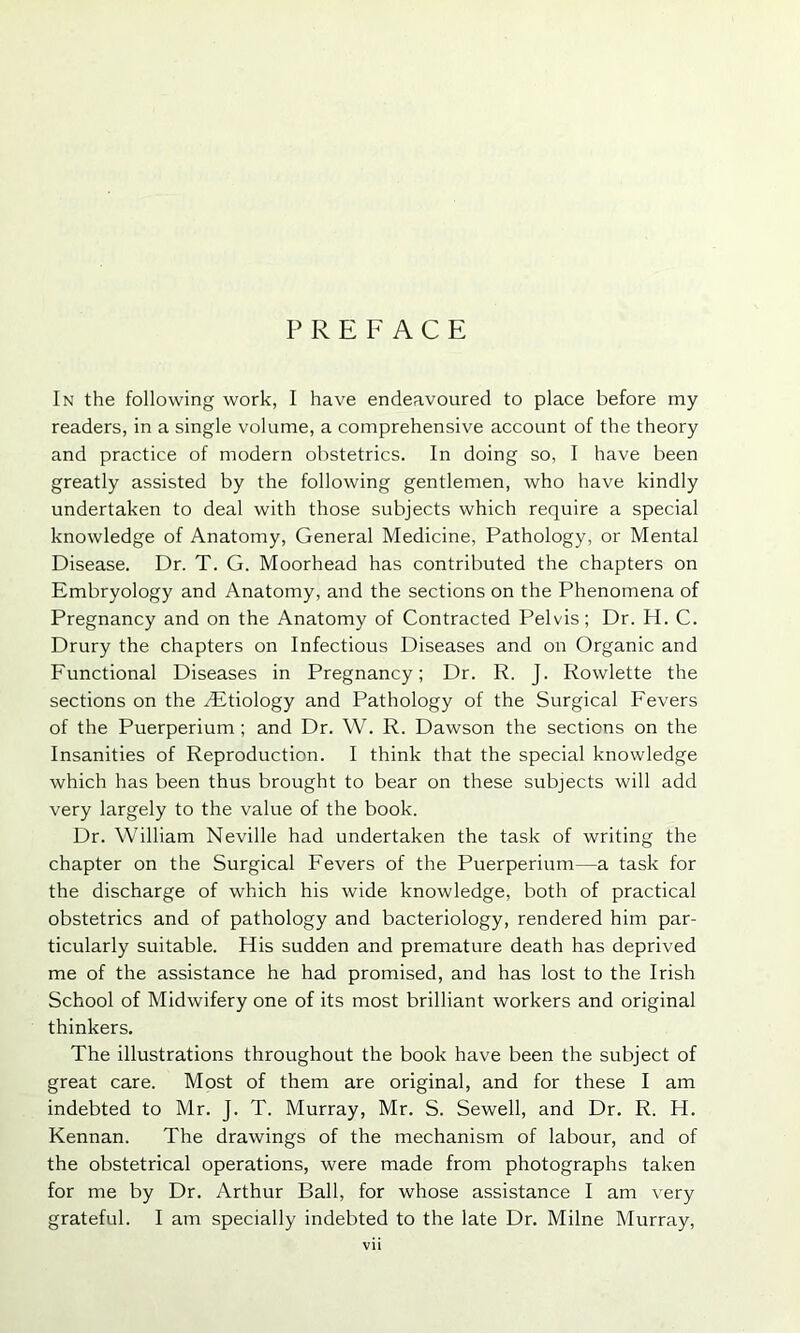 PREFACE In the following work, I have endeavoured to place before my readers, in a single volume, a comprehensive account of the theory and practice of modern obstetrics. In doing so, I have been greatly assisted by the following gentlemen, who have kindly undertaken to deal with those subjects which require a special knowledge of Anatomy, General Medicine, Pathology, or Mental Disease. Dr. T. G. Moorhead has contributed the chapters on Embryology and Anatomy, and the sections on the Phenomena of Pregnancy and on the Anatomy of Contracted Pelvis; Dr. H. C. Drury the chapters on Infectious Diseases and on Organic and Functional Diseases in Pregnancy; Dr. R. J. Rowlette the sections on the /Etiology and Pathology of the Surgical Fevers of the Puerperium ; and Dr. W. R. Dawson the sections on the Insanities of Reproduction. I think that the special knowledge which has been thus brought to bear on these subjects will add very largely to the value of the book. Dr. William Neville had undertaken the task of writing the chapter on the Surgical Fevers of the Puerperium—a task for the discharge of which his wide knowledge, both of practical obstetrics and of pathology and bacteriology, rendered him par- ticularly suitable. His sudden and premature death has deprived me of the assistance he had promised, and has lost to the Irish School of Midwifery one of its most brilliant workers and original thinkers. The illustrations throughout the book have been the subject of great care. Most of them are original, and for these I am indebted to Mr. J. T. Murray, Mr. S. Sewell, and Dr. R. H. Kennan. The drawings of the mechanism of labour, and of the obstetrical operations, were made from photographs taken for me by Dr. Arthur Ball, for whose assistance I am very grateful. I am specially indebted to the late Dr. Milne Murray,
