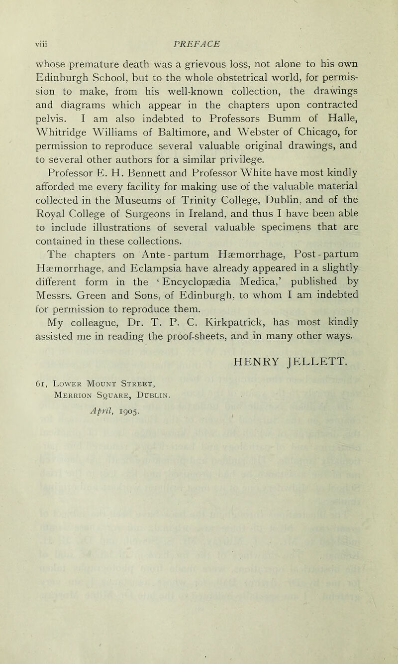 whose premature death was a grievous loss, not alone to his own Edinburgh School, but to the whole obstetrical world, for permis- sion to make, from his well-known collection, the drawings and diagrams which appear in the chapters upon contracted pelvis. I am also indebted to Professors Bumm of Halle, Whitridge Williams of Baltimore, and Webster of Chicago, for permission to reproduce several valuable original drawings, and to several other authors for a similar privilege. Professor E. H. Bennett and Professor White have most kindly afforded me every facility for making use of the valuable material collected in the Museums of Trinity College, Dublin, and of the Royal College of Surgeons in Ireland, and thus I have been able to include illustrations of several valuable specimens that are contained in these collections. The chapters on Ante - partum Haemorrhage, Post-partum Haemorrhage, and Eclampsia have already appeared in a slightly different form in the 1 Encyclopaedia Medica,’ published by Messrs. Green and Sons, of Edinburgh, to whom I am indebted for permission to reproduce them. My colleague, Dr. T. P. C. Kirkpatrick, has most kindly assisted me in reading the proof-sheets, and in many other ways. HENRY JELLETT. 61, Lower Mount Street, Merrion Square, Dublin. April, 1905.