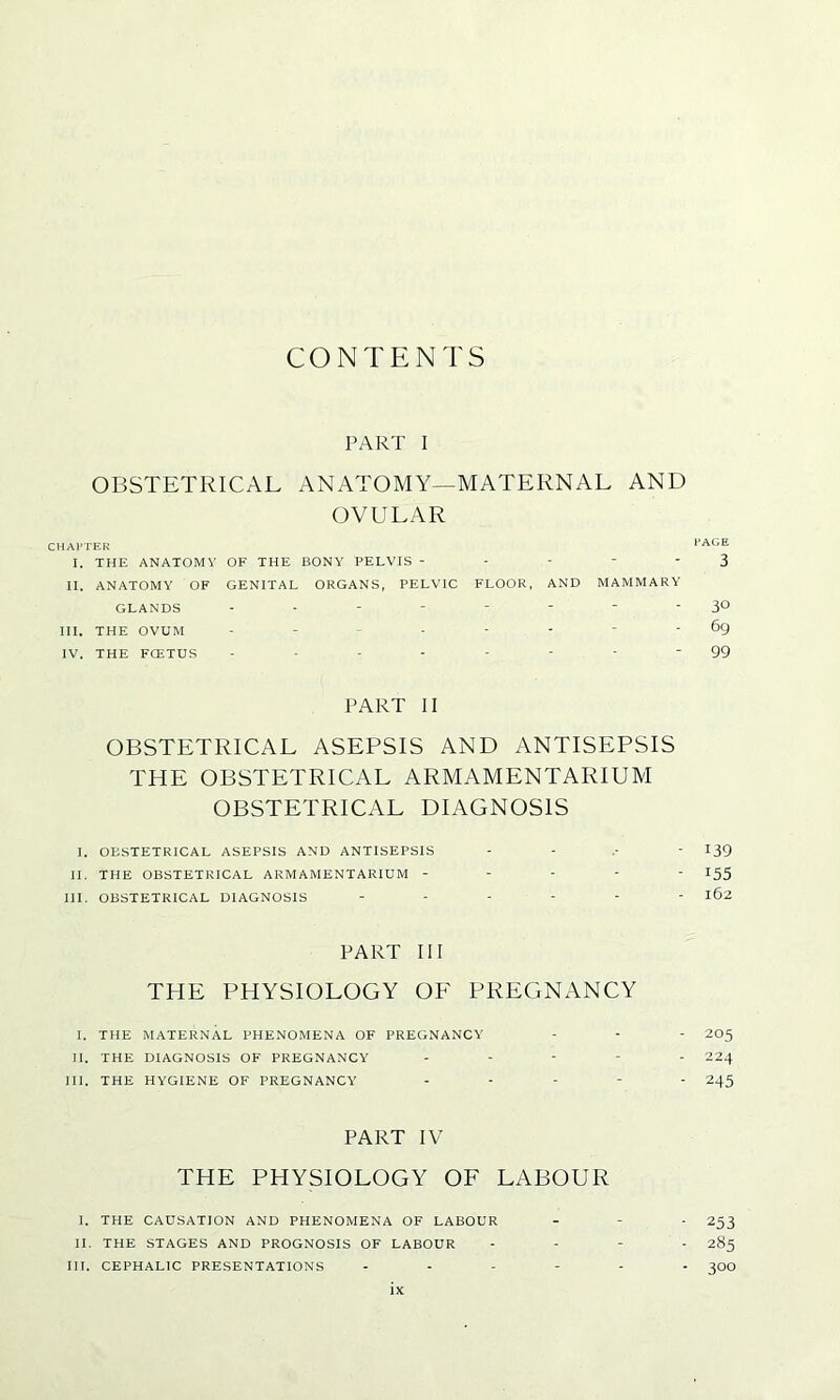CONTENTS PART I OBSTETRICAL ANATOMY—MATERNAL AND OVULAR CHAPTER PAGE I. THE ANATOMY OF THE BONY PELVIS - - - - 3 II. ANATOMY OF GENITAL ORGANS, PELVIC FLOOR, AND MAMMARY GLANDS -------- 30 III. THE OVUM - ----- 69 IV. THE FCETUS -------- 99 PART II OBSTETRICAL ASEPSIS AND ANTISEPSIS THE OBSTETRICAL ARMAMENTARIUM OBSTETRICAL DIAGNOSIS I. OBSTETRICAL ASEPSIS AND ANTISEPSIS - 139 II. THE OBSTETRICAL ARMAMENTARIUM ----- 155 III. OBSTETRICAL DIAGNOSIS ------ 162 PART III THE PHYSIOLOGY OF PREGNANCY I. THE MATERNAL PHENOMENA OF PREGNANCY - - - 205 II. THE DIAGNOSIS OF PREGNANCY ----- 224 III. THE HYGIENE OF PREGNANCY ----- 245 PART IV THE PHYSIOLOGY OF LABOUR I. THE CAUSATION AND PHENOMENA OF LABOUR - - - 253 II. THE STAGES AND PROGNOSIS OF LABOUR - 285 III. CEPHALIC PRESENTATIONS ------ 30O