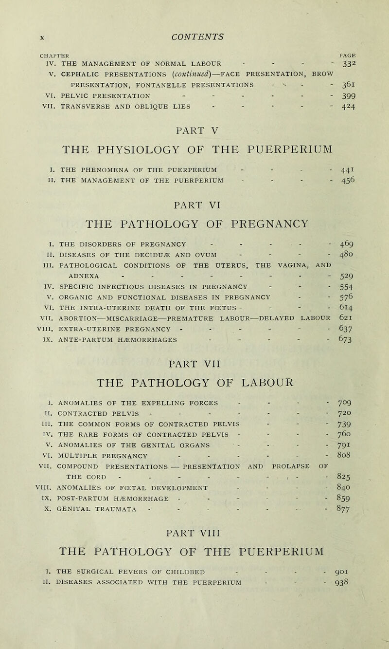 CHAPTER PAGE IV. THE MANAGEMENT OF NORMAL LABOUR - 332 V. CEPHALIC PRESENTATIONS (Continued.)—FACE PRESENTATION, BROW PRESENTATION, FONTANELLE PRESENTATIONS - - 361 VI. PELVIC PRESENTATION ------ 399 VII. TRANSVERSE AND OBLIQUE LIES - - - - 424 PART V THE PHYSIOLOGY OF THE PUERPERIUM I. THE PHENOMENA OF THE PUERPERIUM - 44I II. THE MANAGEMENT OF THE PUERPERIUM - - - 456 PART VI THE PATHOLOGY OF PREGNANCY I. THE DISORDERS OF PREGNANCY ----- 469 II. DISEASES OF THE DECIDUE AND OVUM - - - - 480 III. PATHOLOGICAL CONDITIONS OF THE UTERUS, THE VAGINA, AND ADNEXA 529 IV. SPECIFIC INFECTIOUS DISEASES IN PREGNANCY - - - 554 V. ORGANIC AND FUNCTIONAL DISEASES IN PREGNANCY - - 576 VI. THE INTRA-UTERINE DEATH OF THE FCETUS - - - - 614 VII. ABORTION—MISCARRIAGE—PREMATURE LABOUR—DELAYED LABOUR 621 VIII. EXTRA-UTERINE PREGNANCY ------ 637 IX. ANTE-PARTUM HAEMORRHAGES ----- 673 PART VII THE PATHOLOGY OF LABOUR I. ANOMALIES OF THE EXPELLING FORCES ... - 709 II. CONTRACTED PELVIS ------- 72O III. THE COMMON FORMS OF CONTRACTED PELVIS - - - 739 IV. THE RARE FORMS OF CONTRACTED PELVIS - - - - 760 V. ANOMALIES OF THE GENITAL ORGANS .... 791 VI. MULTIPLE PREGNANCY ------ 808 VII. COMPOUND PRESENTATIONS — PRESENTATION AND PROLAPSE OF THE CORD - - - - - - - 825 VIII. ANOMALIES OF FCETAL DEVELOPMENT - 84O IX. POST-PARTUM HEMORRHAGE ------ 859 X. GENITAL TRAUMATA ------- 877 PART VIII THE PATHOLOGY OF THE PUERPERIUM I. THE SURGICAL FEVERS OF CHILDBED II. DISEASES ASSOCIATED WITH THE PUERPERIUM 901 938